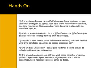 1) Crie um beans Pessoa,  AnimalDeEstimacao e Casa. Injete um no outro usando as anotações do Spring. Você deve criar o método verifica animais, que deve retornar um Map contendo o nome do animal e o tipo dele, ex.: mamífero, réptil, etc... 2) Adicione a anotação de ciclo de vida @PostConstruct e @PreDestroy no bean de Pessoa e faça log do início e fim da aplicação. 3) Exponha o bean pessoa com o método listarAnimais()  que deve retornar uma Sring com todos os animais da pessoa separados por “ ; ” 4) Crie um teste unitário com TestNG para validar se o objeto através do método verifica animais está correto. 5) Crie uma aplicação web com JSF que você possa cadastrar um animal preferido à pessoa e depois tenha uma página que mostre o animal cadastrado, não é necessário acessar banco de dados. 