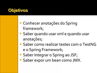 Conhecer anotações do Spring framework; Saber quando usar xml e quando usar anotações; Saber como realizar testes com o TestNG e o Spring Framework; Saber Integrar o Spring ao JSF; Saber expor um bean como JMX. 