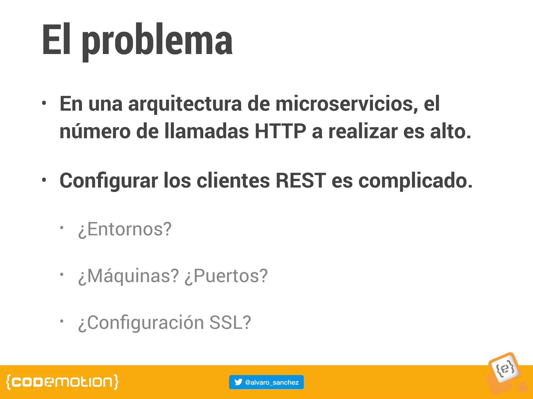 El problema
• En una arquitectura de microservicios, el
número de llamadas HTTP a realizar es alto.
• Conﬁgurar los clientes REST es complicado.
• ¿Entornos?
• ¿Máquinas? ¿Puertos?
• ¿Conﬁguración SSL?
 
