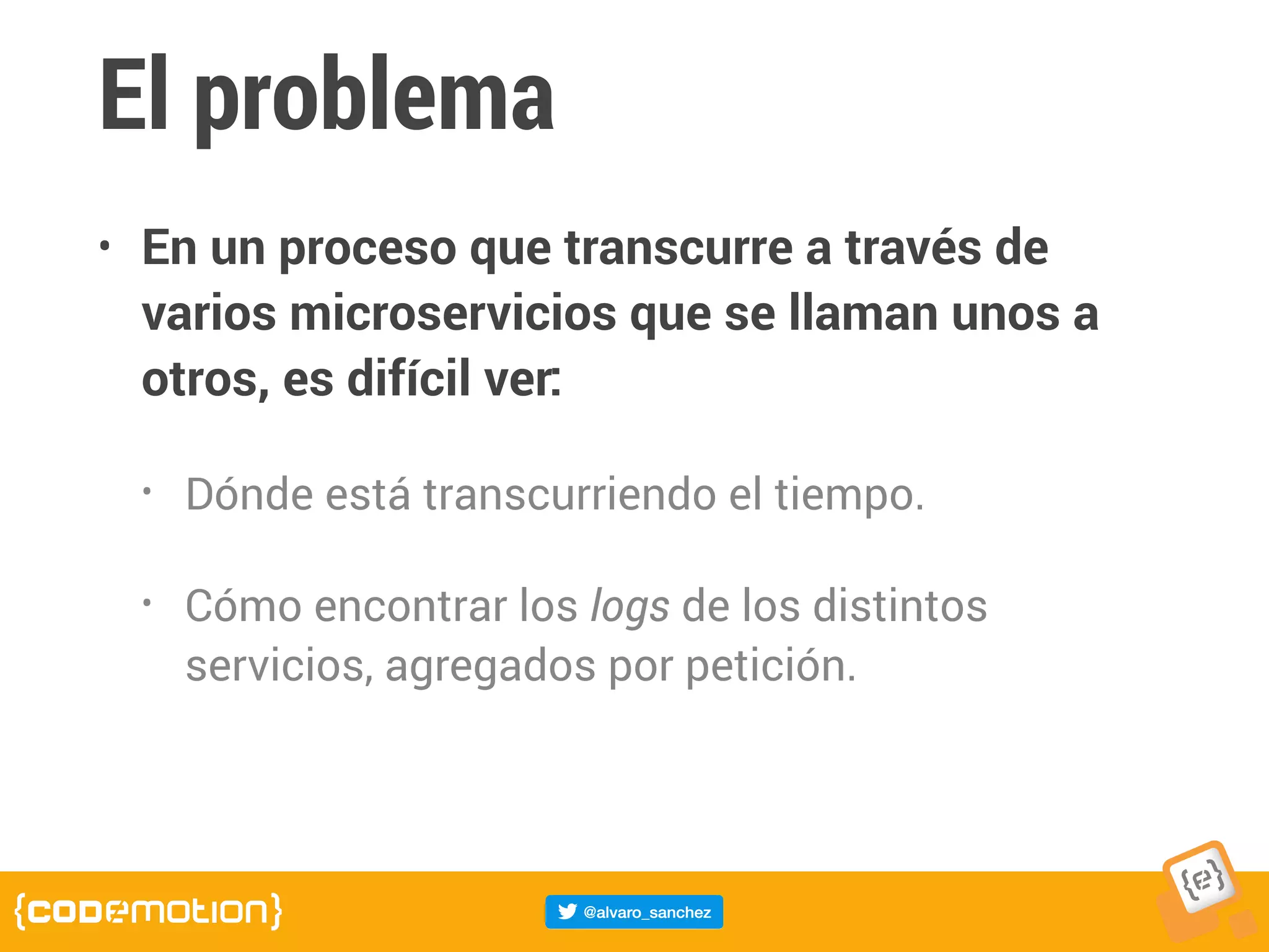 El problema
• En un proceso que transcurre a través de
varios microservicios que se llaman unos a
otros, es difícil ver:
• Dónde está transcurriendo el tiempo.
• Cómo encontrar los logs de los distintos
servicios, agregados por petición.
 