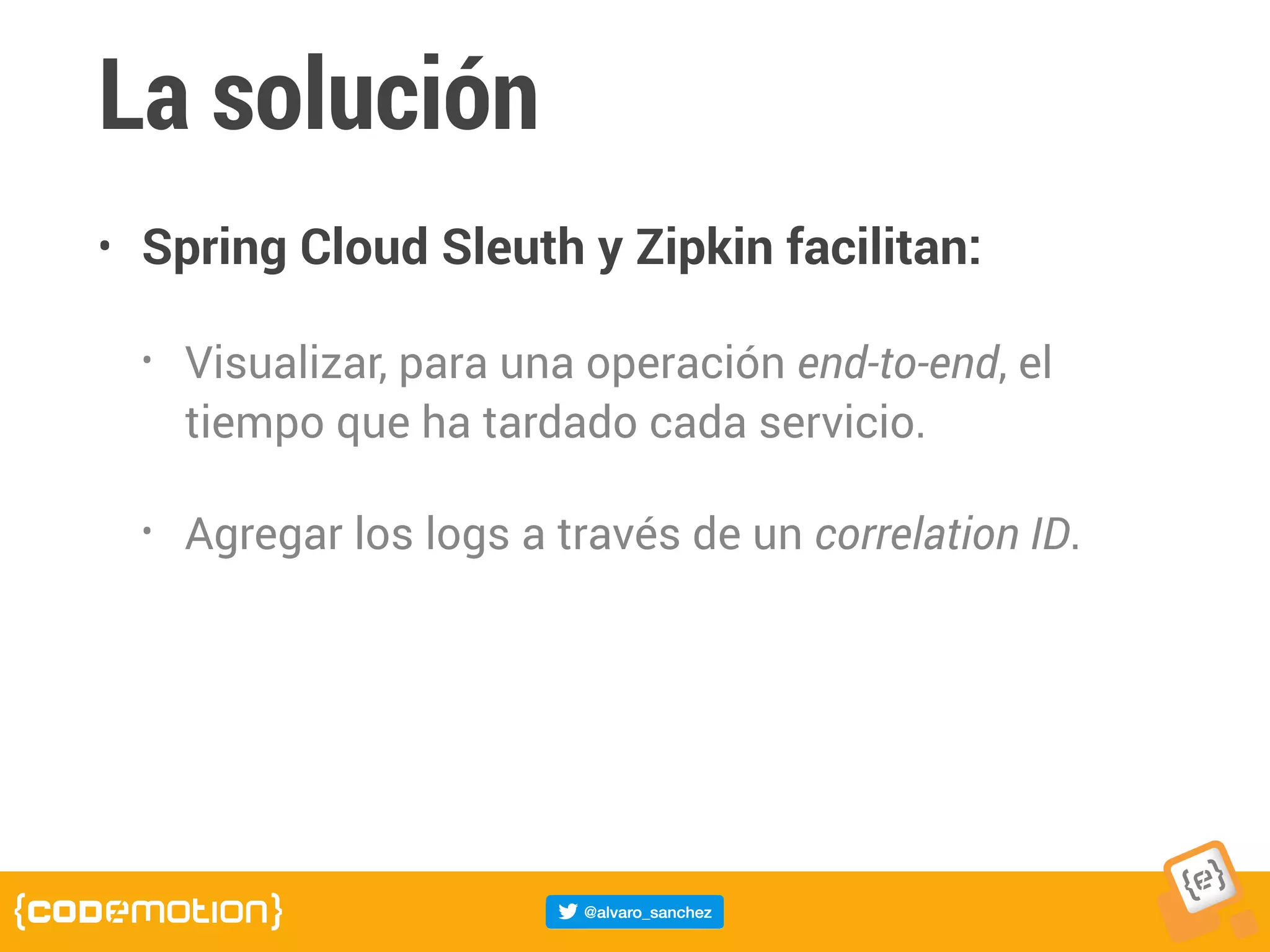 La solución
• Spring Cloud Sleuth y Zipkin facilitan:
• Visualizar, para una operación end-to-end, el
tiempo que ha tardado cada servicio.
• Agregar los logs a través de un correlation ID.
 