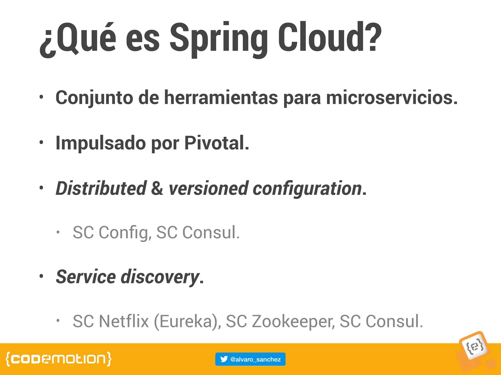 ¿Qué es Spring Cloud?
• Conjunto de herramientas para microservicios.
• Impulsado por Pivotal.
• Distributed & versioned conﬁguration.
• SC Conﬁg, SC Consul.
• Service discovery.
• SC Netflix (Eureka), SC Zookeeper, SC Consul.
 