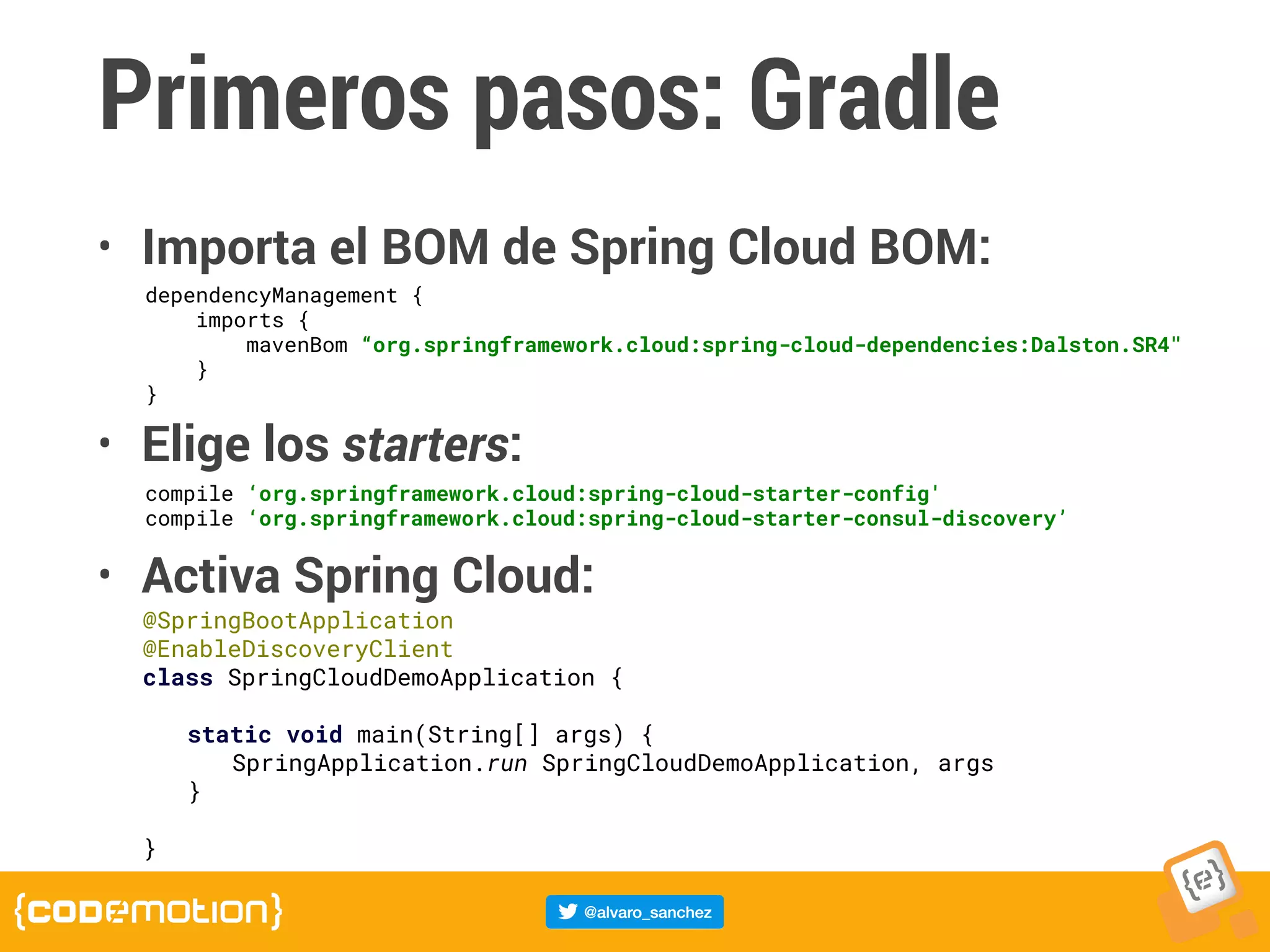 Primeros pasos: Gradle
• Importa el BOM de Spring Cloud BOM:
• Elige los starters:
• Activa Spring Cloud:
dependencyManagement {
imports {
mavenBom “org.springframework.cloud:spring-cloud-dependencies:Dalston.SR4"
}
}
compile ‘org.springframework.cloud:spring-cloud-starter-config'
compile ‘org.springframework.cloud:spring-cloud-starter-consul-discovery’
@SpringBootApplication
@EnableDiscoveryClient
class SpringCloudDemoApplication {
	 static void main(String[] args) {
	 	 SpringApplication.run SpringCloudDemoApplication, args
	 }
}
 