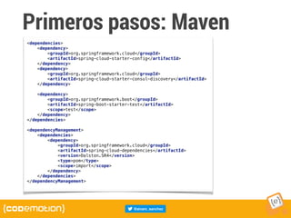Primeros pasos: Maven
<dependencies>
<dependency>
<groupId>org.springframework.cloud</groupId>
<artifactId>spring-cloud-starter-config</artifactId>
</dependency>
<dependency>
<groupId>org.springframework.cloud</groupId>
<artifactId>spring-cloud-starter-consul-discovery</artifactId>
</dependency>
<dependency>
<groupId>org.springframework.boot</groupId>
<artifactId>spring-boot-starter-test</artifactId>
<scope>test</scope>
</dependency>
</dependencies>
<dependencyManagement>
<dependencies>
<dependency>
<groupId>org.springframework.cloud</groupId>
<artifactId>spring-cloud-dependencies</artifactId>
<version>Dalston.SR4</version>
<type>pom</type>
<scope>import</scope>
</dependency>
</dependencies>
</dependencyManagement>
 