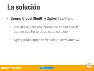La solución
• Spring Cloud Sleuth y Zipkin facilitan:
• Visualizar, para una operación end-to-end, el
tiempo que ha tardado cada servicio.
• Agregar los logs a través de un correlation ID.
 