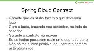 Spring Cloud Contract
- Garante que os stubs fazem o que deveriam
fazer
- Gera o teste, baseado nos contratos, no lado do
servidor
- Garante o contrato via maven
- Se os testes passarem realmente deu tudo certo
- Não há mais falso positivo, seu contrato sempre
está atualizado
 
