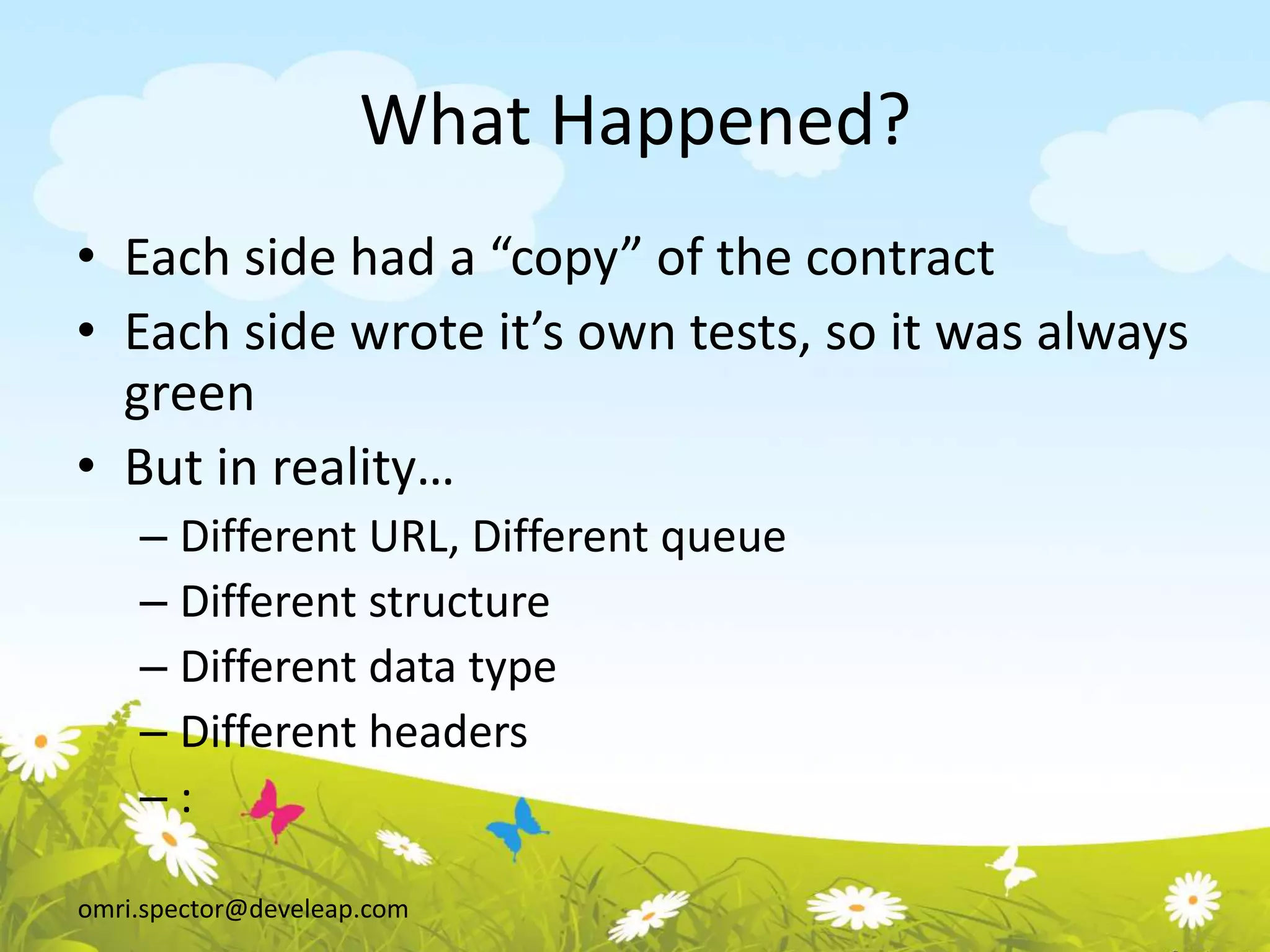 omri.spector@develeap.com
What Happened?
• Each side had a “copy” of the contract
• Each side wrote it’s own tests, so it was always
green
• But in reality…
– Different URL, Different queue
– Different structure
– Different data type
– Different headers
– :
 