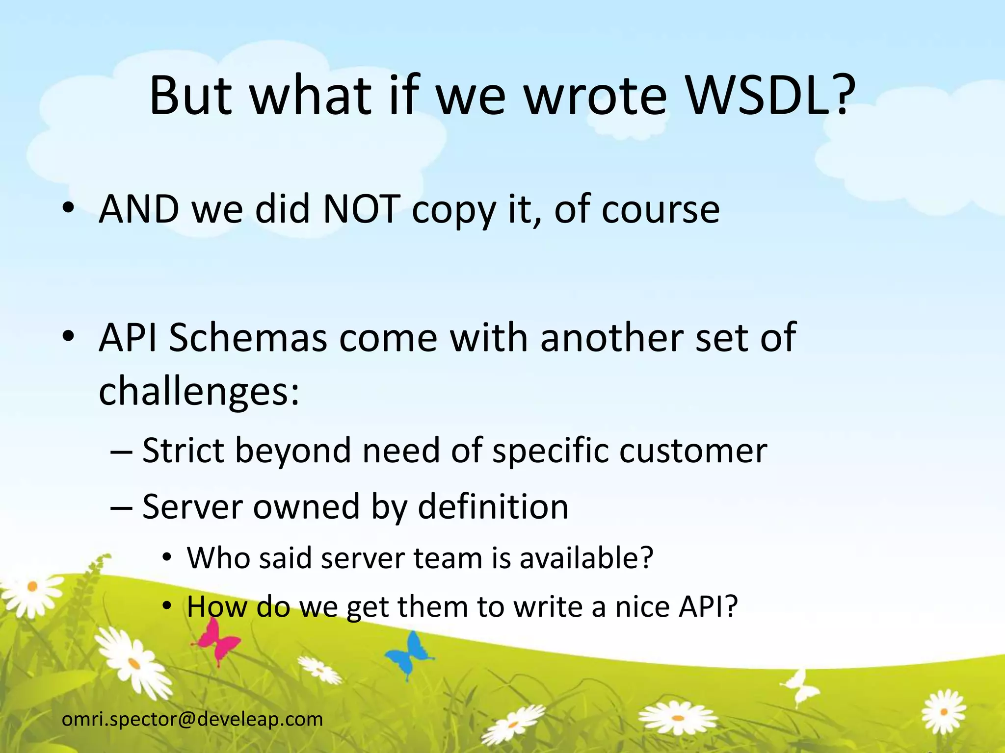 omri.spector@develeap.com
But what if we wrote WSDL?
• AND we did NOT copy it, of course
• API Schemas come with another set of
challenges:
– Strict beyond need of specific customer
– Server owned by definition
• Who said server team is available?
• How do we get them to write a nice API?
 