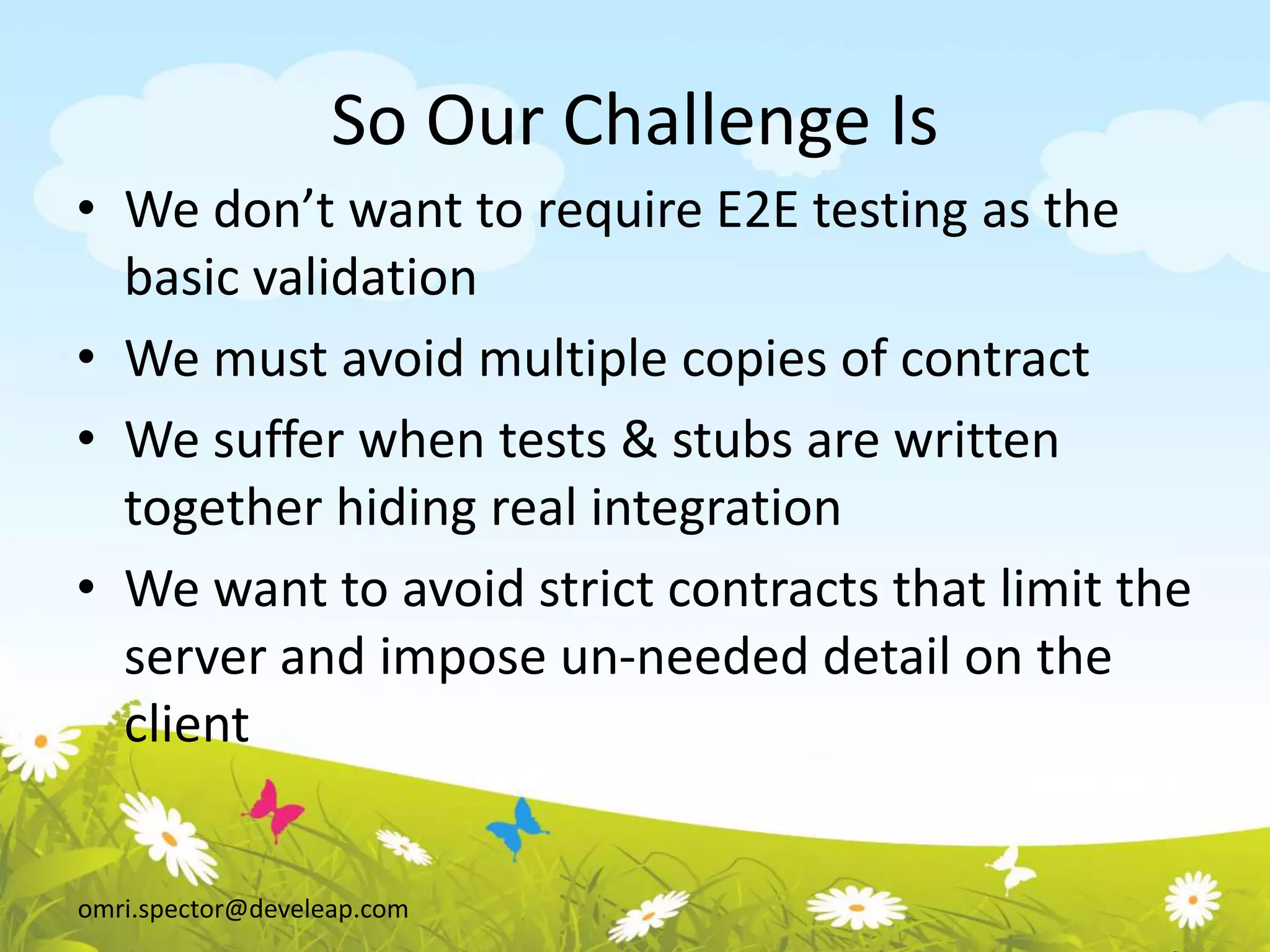 omri.spector@develeap.com
So Our Challenge Is
• We don’t want to require E2E testing as the
basic validation
• We must avoid multiple copies of contract
• We suffer when tests & stubs are written
together hiding real integration
• We want to avoid strict contracts that limit the
server and impose un-needed detail on the
client
 