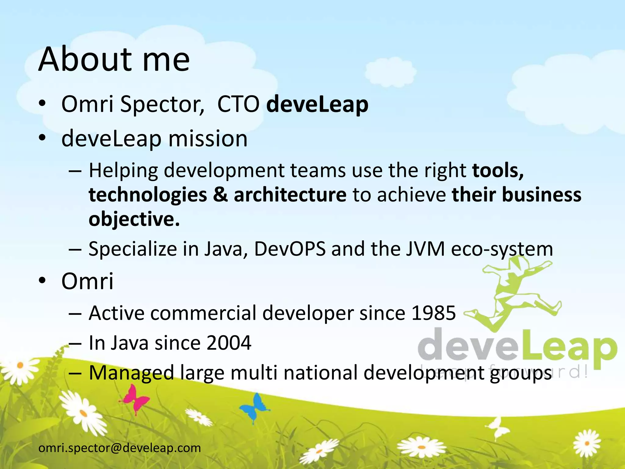 omri.spector@develeap.com
About me
• Omri Spector, CTO deveLeap
• deveLeap mission
– Helping development teams use the right tools,
technologies & architecture to achieve their business
objective.
– Specialize in Java, DevOPS and the JVM eco-system
• Omri
– Active commercial developer since 1985
– In Java since 2004
– Managed large multi national development groups
 