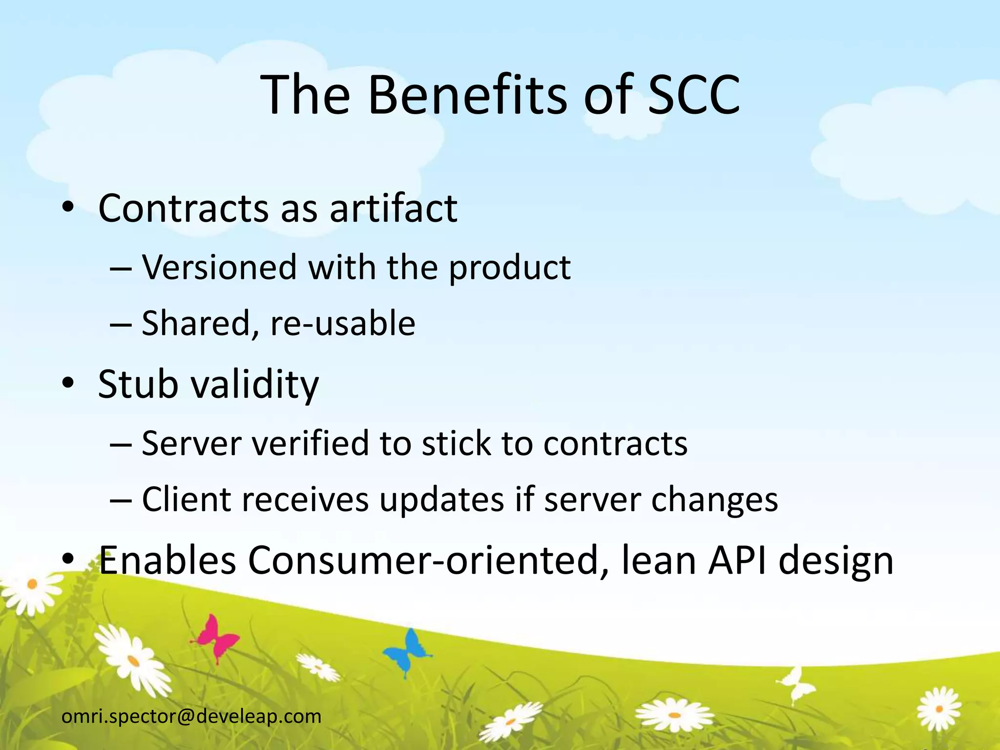 omri.spector@develeap.com
The Benefits of SCC
• Contracts as artifact
– Versioned with the product
– Shared, re-usable
• Stub validity
– Server verified to stick to contracts
– Client receives updates if server changes
• Enables Consumer-oriented, lean API design
 