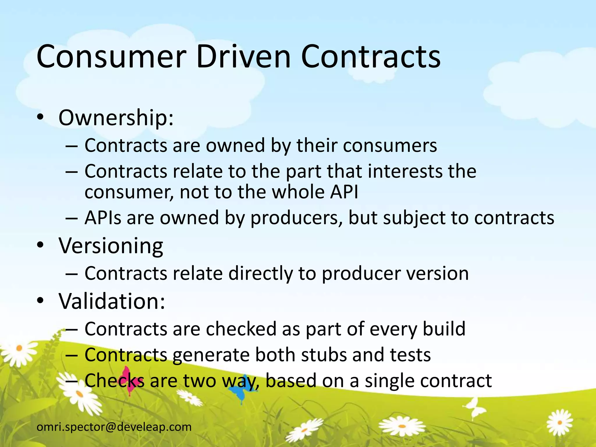 omri.spector@develeap.com
Consumer Driven Contracts
• Ownership:
– Contracts are owned by their consumers
– Contracts relate to the part that interests the
consumer, not to the whole API
– APIs are owned by producers, but subject to contracts
• Versioning
– Contracts relate directly to producer version
• Validation:
– Contracts are checked as part of every build
– Contracts generate both stubs and tests
– Checks are two way, based on a single contract
 