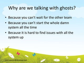 omri.spector@develeap.com
Why are we talking with ghosts?
• Because you can’t wait for the other team
• Because you can’t start the whole damn
system all the time
• Because it is hard to find issues with all the
system up
 