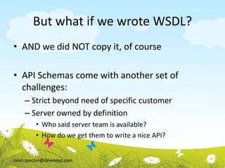omri.spector@develeap.com
But what if we wrote WSDL?
• AND we did NOT copy it, of course
• API Schemas come with another set of
challenges:
– Strict beyond need of specific customer
– Server owned by definition
• Who said server team is available?
• How do we get them to write a nice API?
 