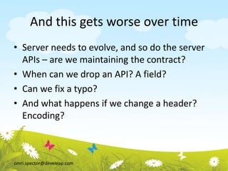 omri.spector@develeap.com
And this gets worse over time
• Server needs to evolve, and so do the server
APIs – are we maintaining the contract?
• When can we drop an API? A field?
• Can we fix a typo?
• And what happens if we change a header?
Encoding?
 