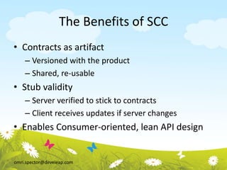 omri.spector@develeap.com
The Benefits of SCC
• Contracts as artifact
– Versioned with the product
– Shared, re-usable
• Stub validity
– Server verified to stick to contracts
– Client receives updates if server changes
• Enables Consumer-oriented, lean API design
 