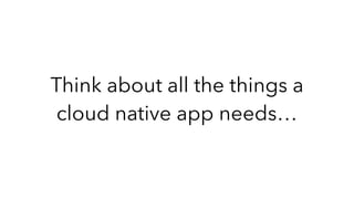 Think about all the things a
cloud native app needs…
 