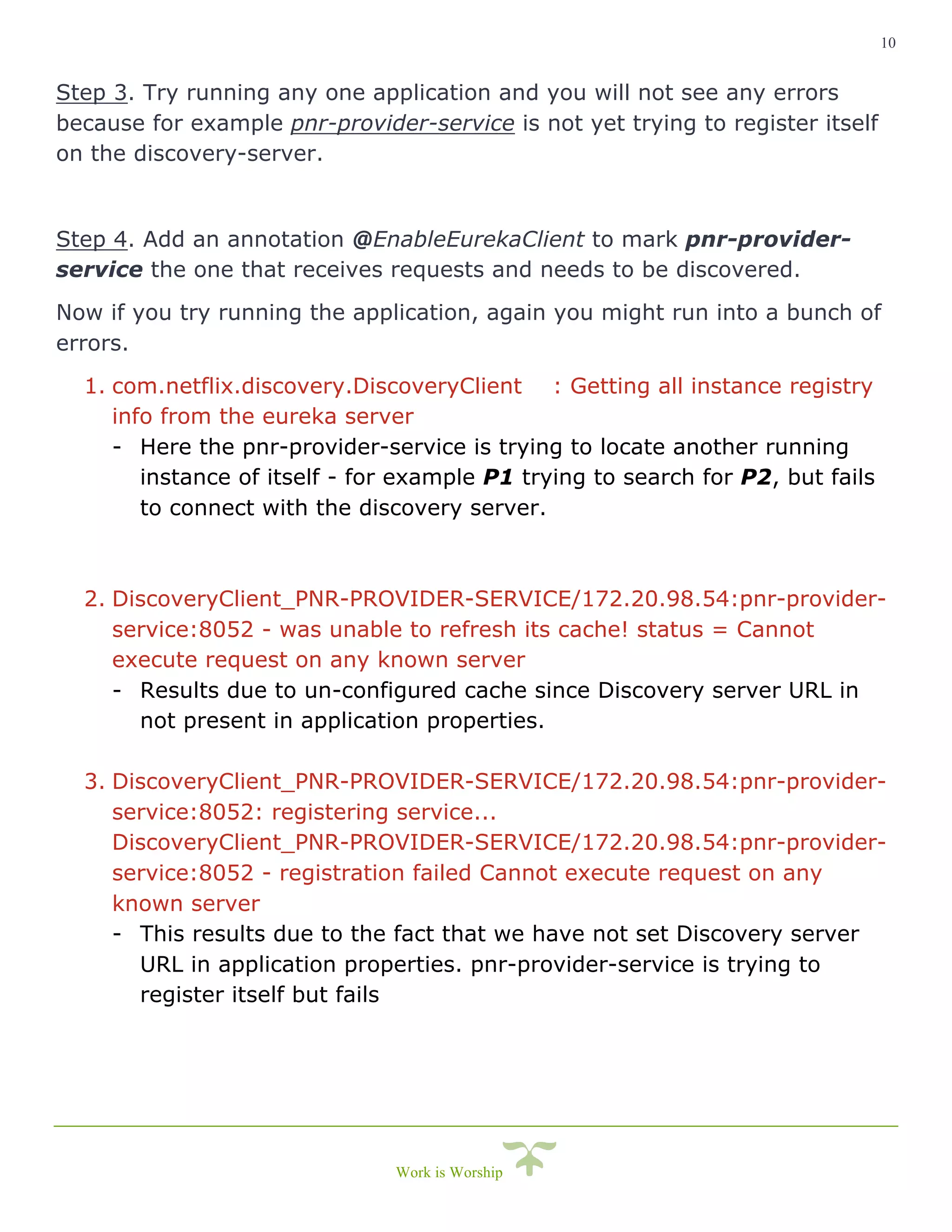 10
Work is Worship
Step 3. Try running any one application and you will not see any errors
because for example pnr-provider-service is not yet trying to register itself
on the discovery-server.
Step 4. Add an annotation @EnableEurekaClient to mark pnr-provider-
service the one that receives requests and needs to be discovered.
Now if you try running the application, again you might run into a bunch of
errors.
1. com.netflix.discovery.DiscoveryClient : Getting all instance registry
info from the eureka server
- Here the pnr-provider-service is trying to locate another running
instance of itself - for example P1 trying to search for P2, but fails
to connect with the discovery server.
2. DiscoveryClient_PNR-PROVIDER-SERVICE/172.20.98.54:pnr-provider-
service:8052 - was unable to refresh its cache! status = Cannot
execute request on any known server
- Results due to un-configured cache since Discovery server URL in
not present in application properties.
3. DiscoveryClient_PNR-PROVIDER-SERVICE/172.20.98.54:pnr-provider-
service:8052: registering service...
DiscoveryClient_PNR-PROVIDER-SERVICE/172.20.98.54:pnr-provider-
service:8052 - registration failed Cannot execute request on any
known server
- This results due to the fact that we have not set Discovery server
URL in application properties. pnr-provider-service is trying to
register itself but fails
 