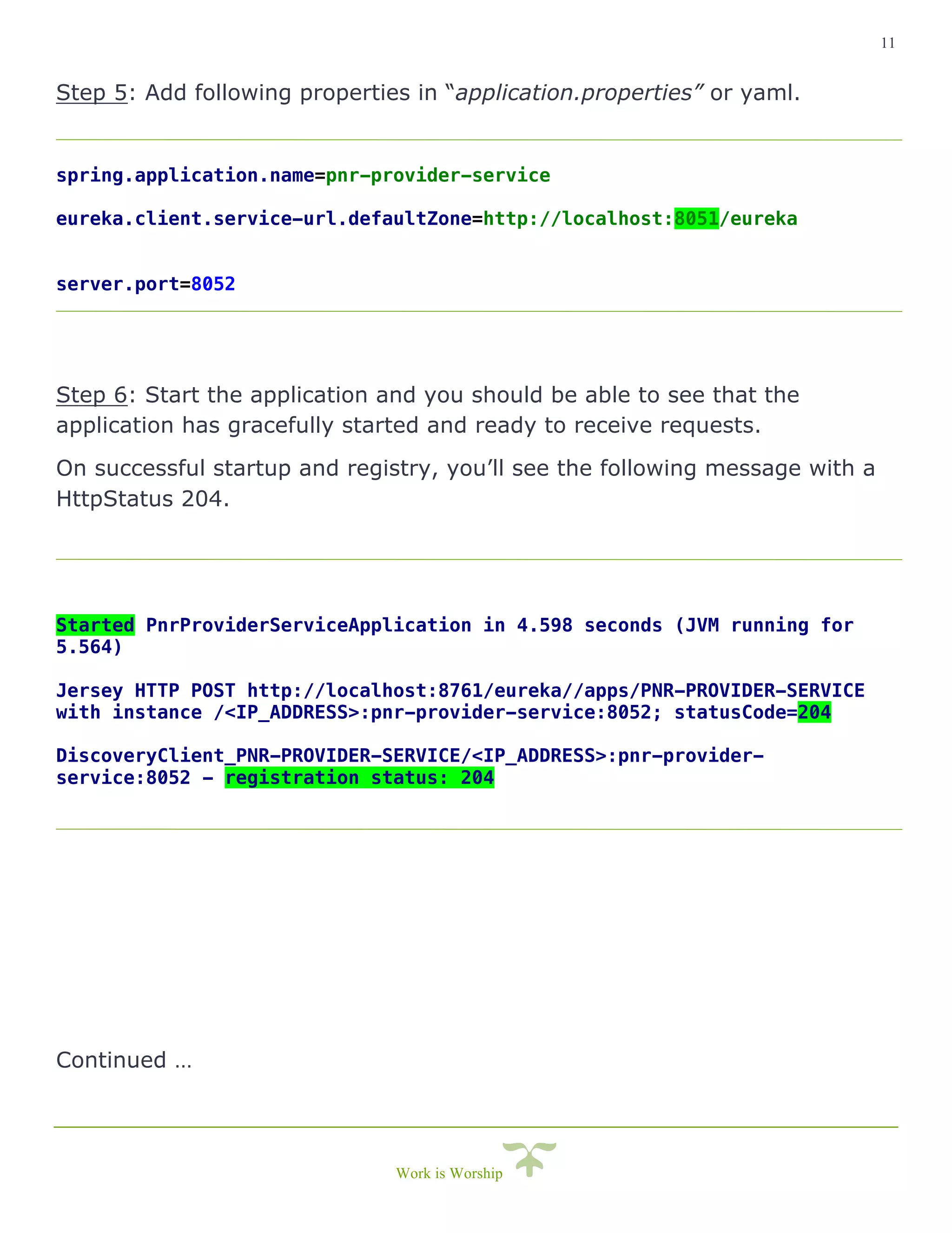 11
Work is Worship
Step 5: Add following properties in “application.properties” or yaml.
spring.application.name=pnr-provider-service
eureka.client.service-url.defaultZone=http://localhost:8051/eureka
server.port=8052
Step 6: Start the application and you should be able to see that the
application has gracefully started and ready to receive requests.
On successful startup and registry, you’ll see the following message with a
HttpStatus 204.
Started PnrProviderServiceApplication in 4.598 seconds (JVM running for
5.564)
Jersey HTTP POST http://localhost:8761/eureka//apps/PNR-PROVIDER-SERVICE
with instance /<IP_ADDRESS>:pnr-provider-service:8052; statusCode=204
DiscoveryClient_PNR-PROVIDER-SERVICE/<IP_ADDRESS>:pnr-provider-
service:8052 - registration status: 204
Continued …
 