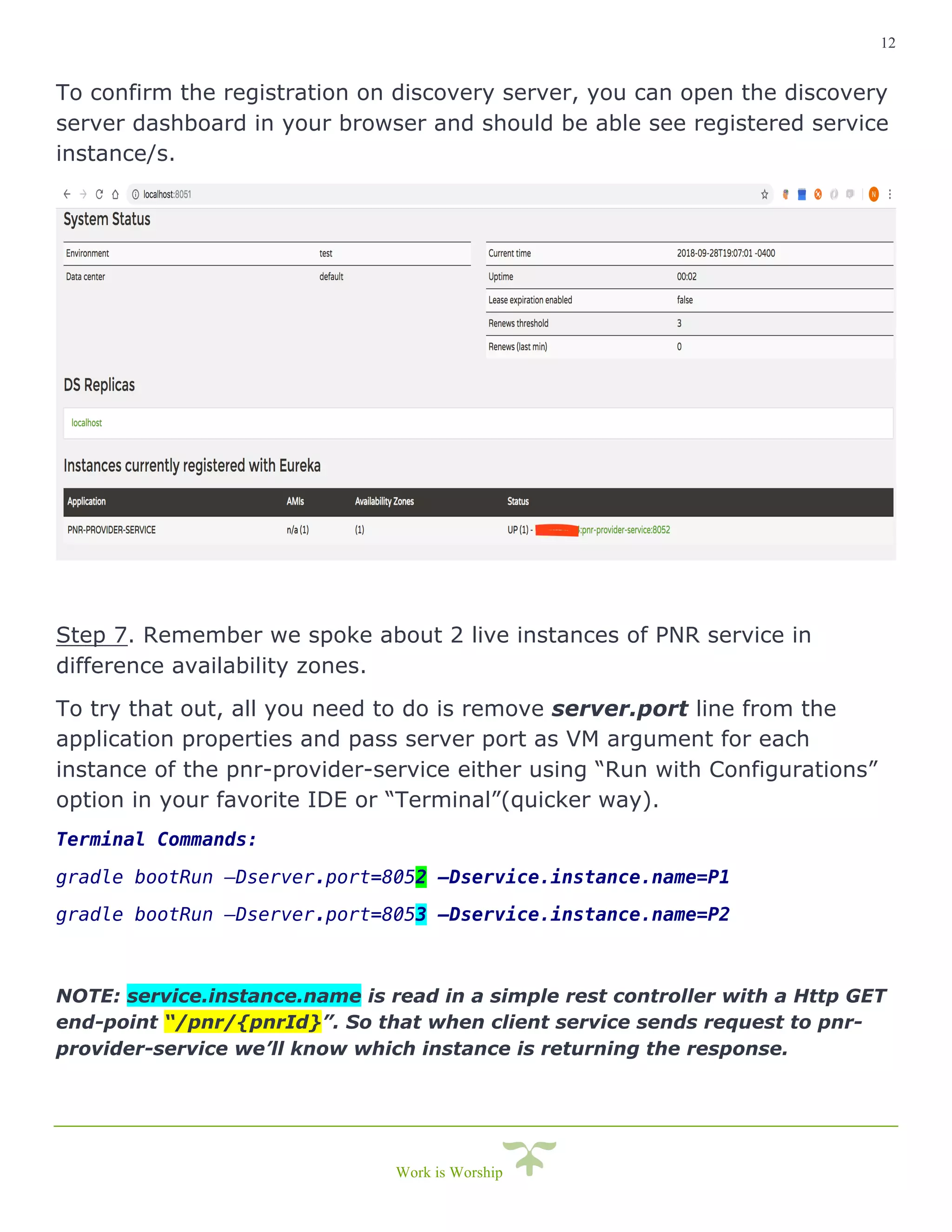 12
Work is Worship
To confirm the registration on discovery server, you can open the discovery
server dashboard in your browser and should be able see registered service
instance/s.
Step 7. Remember we spoke about 2 live instances of PNR service in
difference availability zones.
To try that out, all you need to do is remove server.port line from the
application properties and pass server port as VM argument for each
instance of the pnr-provider-service either using “Run with Configurations”
option in your favorite IDE or “Terminal”(quicker way).
Terminal Commands:
gradle bootRun –Dserver.port=8052 –Dservice.instance.name=P1
gradle bootRun –Dserver.port=8053 –Dservice.instance.name=P2
NOTE: service.instance.name is read in a simple rest controller with a Http GET
end-point “/pnr/{pnrId}”. So that when client service sends request to pnr-
provider-service we’ll know which instance is returning the response.
 