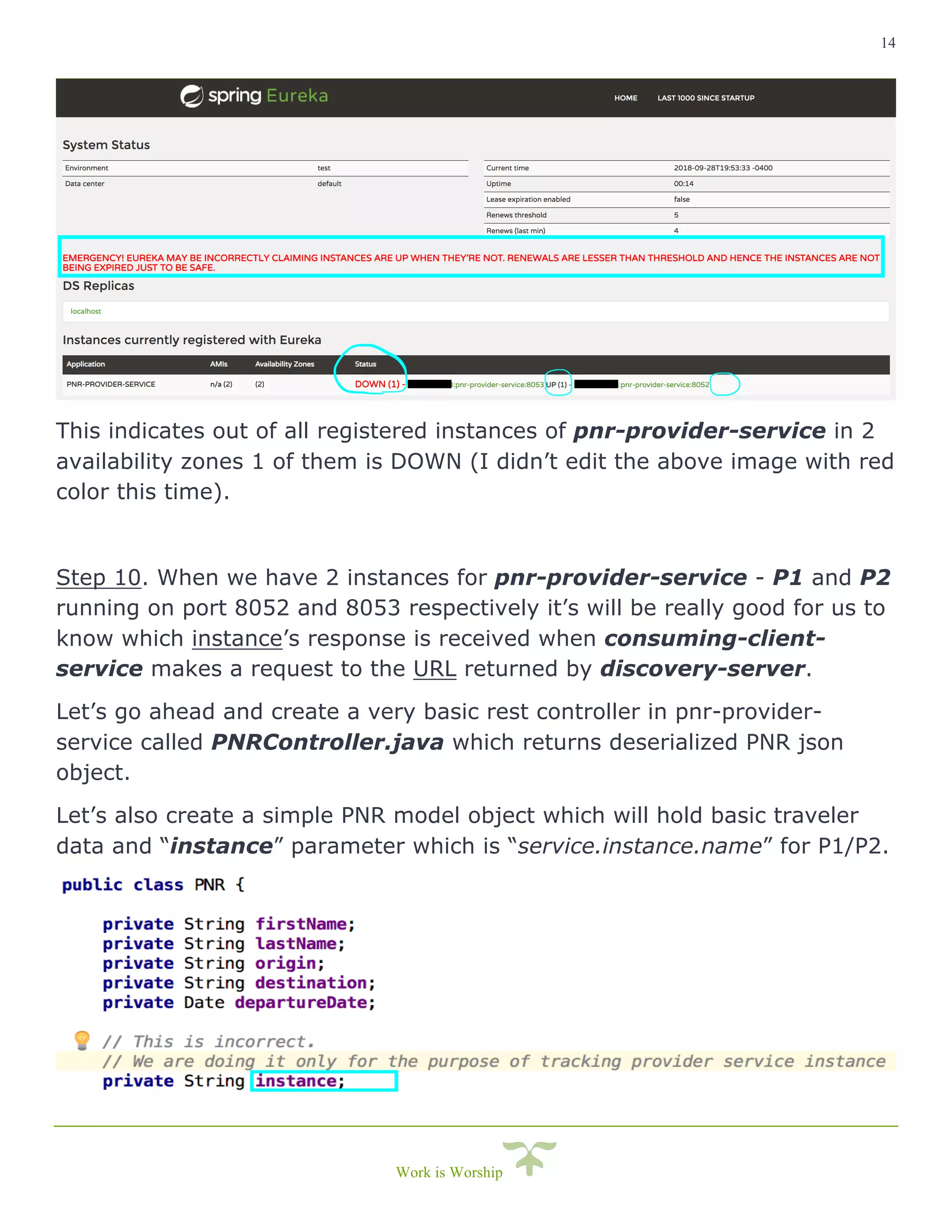 14
Work is Worship
This indicates out of all registered instances of pnr-provider-service in 2
availability zones 1 of them is DOWN (I didn’t edit the above image with red
color this time).
Step 10. When we have 2 instances for pnr-provider-service - P1 and P2
running on port 8052 and 8053 respectively it’s will be really good for us to
know which instance’s response is received when consuming-client-
service makes a request to the URL returned by discovery-server.
Let’s go ahead and create a very basic rest controller in pnr-provider-
service called PNRController.java which returns deserialized PNR json
object.
Let’s also create a simple PNR model object which will hold basic traveler
data and “instance” parameter which is “service.instance.name” for P1/P2.
 