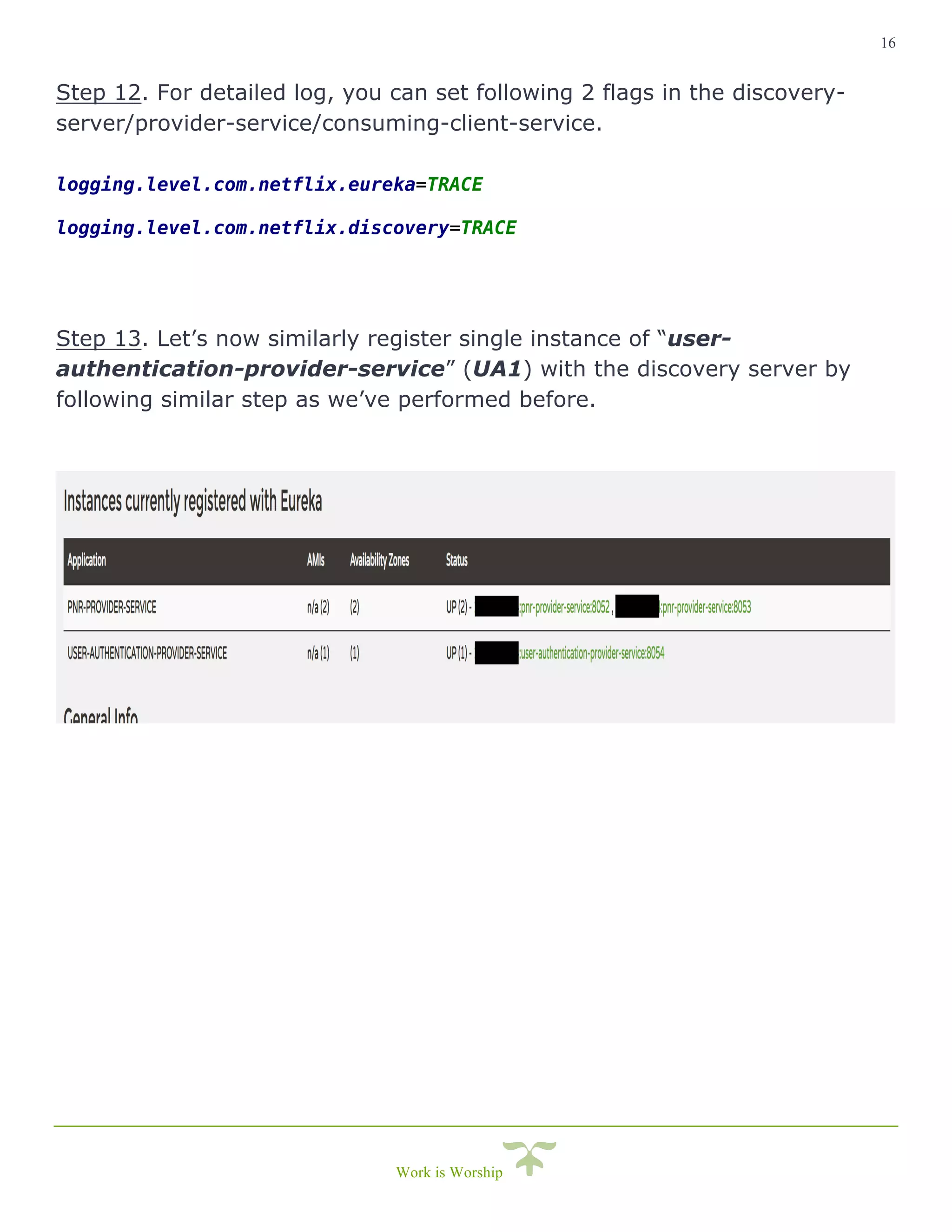 16
Work is Worship
Step 12. For detailed log, you can set following 2 flags in the discovery-
server/provider-service/consuming-client-service.
logging.level.com.netflix.eureka=TRACE
logging.level.com.netflix.discovery=TRACE
Step 13. Let’s now similarly register single instance of “user-
authentication-provider-service” (UA1) with the discovery server by
following similar step as we’ve performed before.
 