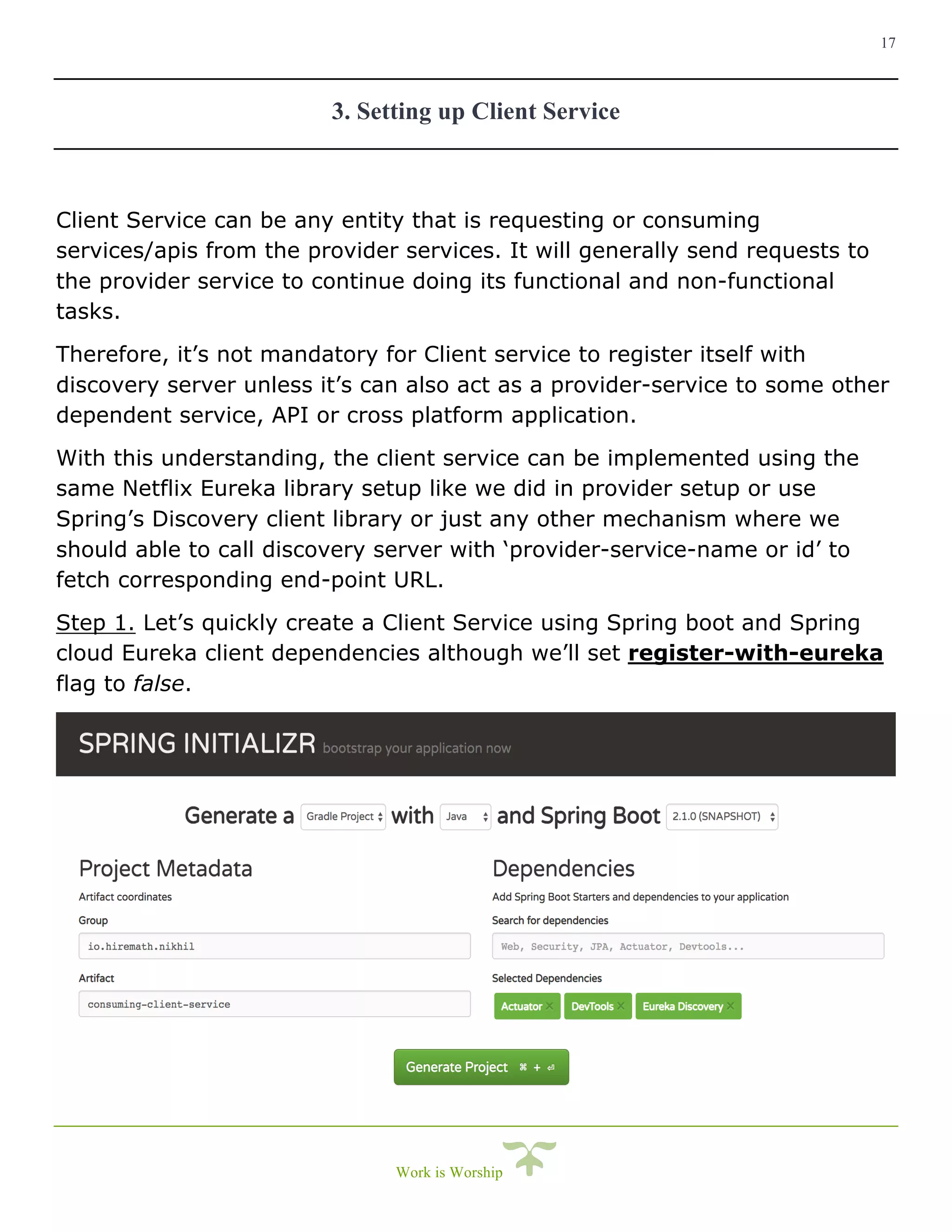 17
Work is Worship
3. Setting up Client Service
Client Service can be any entity that is requesting or consuming
services/apis from the provider services. It will generally send requests to
the provider service to continue doing its functional and non-functional
tasks.
Therefore, it’s not mandatory for Client service to register itself with
discovery server unless it’s can also act as a provider-service to some other
dependent service, API or cross platform application.
With this understanding, the client service can be implemented using the
same Netflix Eureka library setup like we did in provider setup or use
Spring’s Discovery client library or just any other mechanism where we
should able to call discovery server with ‘provider-service-name or id’ to
fetch corresponding end-point URL.
Step 1. Let’s quickly create a Client Service using Spring boot and Spring
cloud Eureka client dependencies although we’ll set register-with-eureka
flag to false.
 
