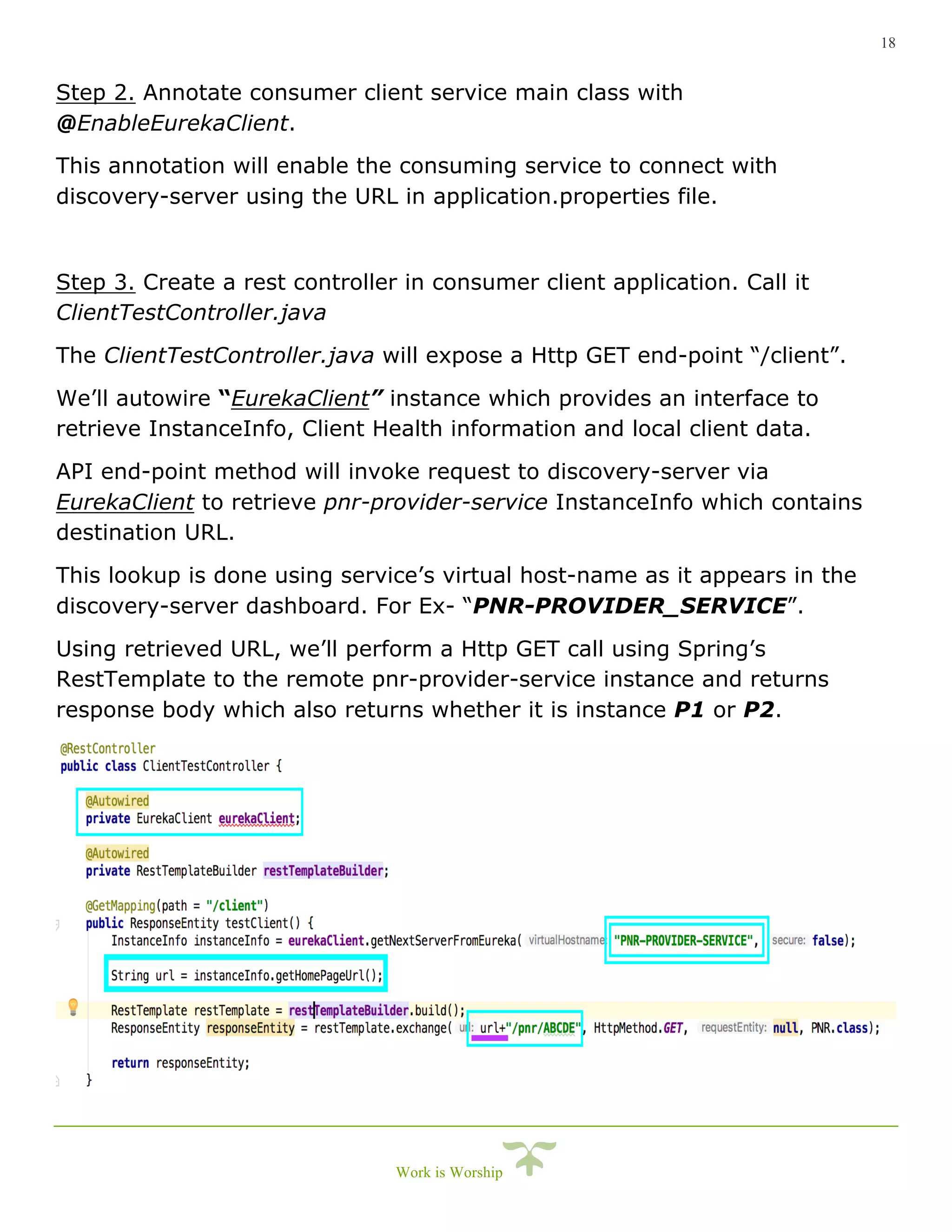 18
Work is Worship
Step 2. Annotate consumer client service main class with
@EnableEurekaClient.
This annotation will enable the consuming service to connect with
discovery-server using the URL in application.properties file.
Step 3. Create a rest controller in consumer client application. Call it
ClientTestController.java
The ClientTestController.java will expose a Http GET end-point “/client”.
We’ll autowire “EurekaClient” instance which provides an interface to
retrieve InstanceInfo, Client Health information and local client data.
API end-point method will invoke request to discovery-server via
EurekaClient to retrieve pnr-provider-service InstanceInfo which contains
destination URL.
This lookup is done using service’s virtual host-name as it appears in the
discovery-server dashboard. For Ex- “PNR-PROVIDER_SERVICE”.
Using retrieved URL, we’ll perform a Http GET call using Spring’s
RestTemplate to the remote pnr-provider-service instance and returns
response body which also returns whether it is instance P1 or P2.
 