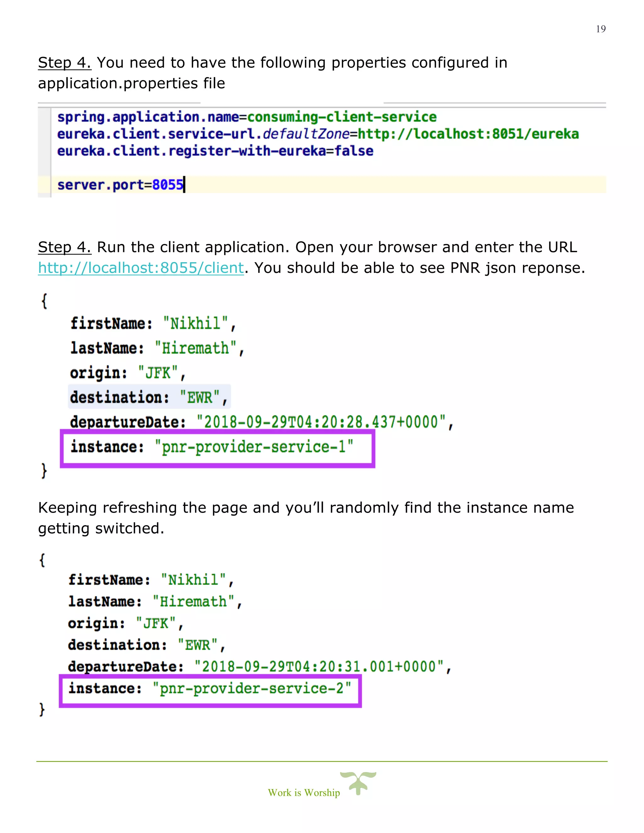19
Work is Worship
Step 4. You need to have the following properties configured in
application.properties file
Step 4. Run the client application. Open your browser and enter the URL
http://localhost:8055/client. You should be able to see PNR json reponse.
Keeping refreshing the page and you’ll randomly find the instance name
getting switched.
 