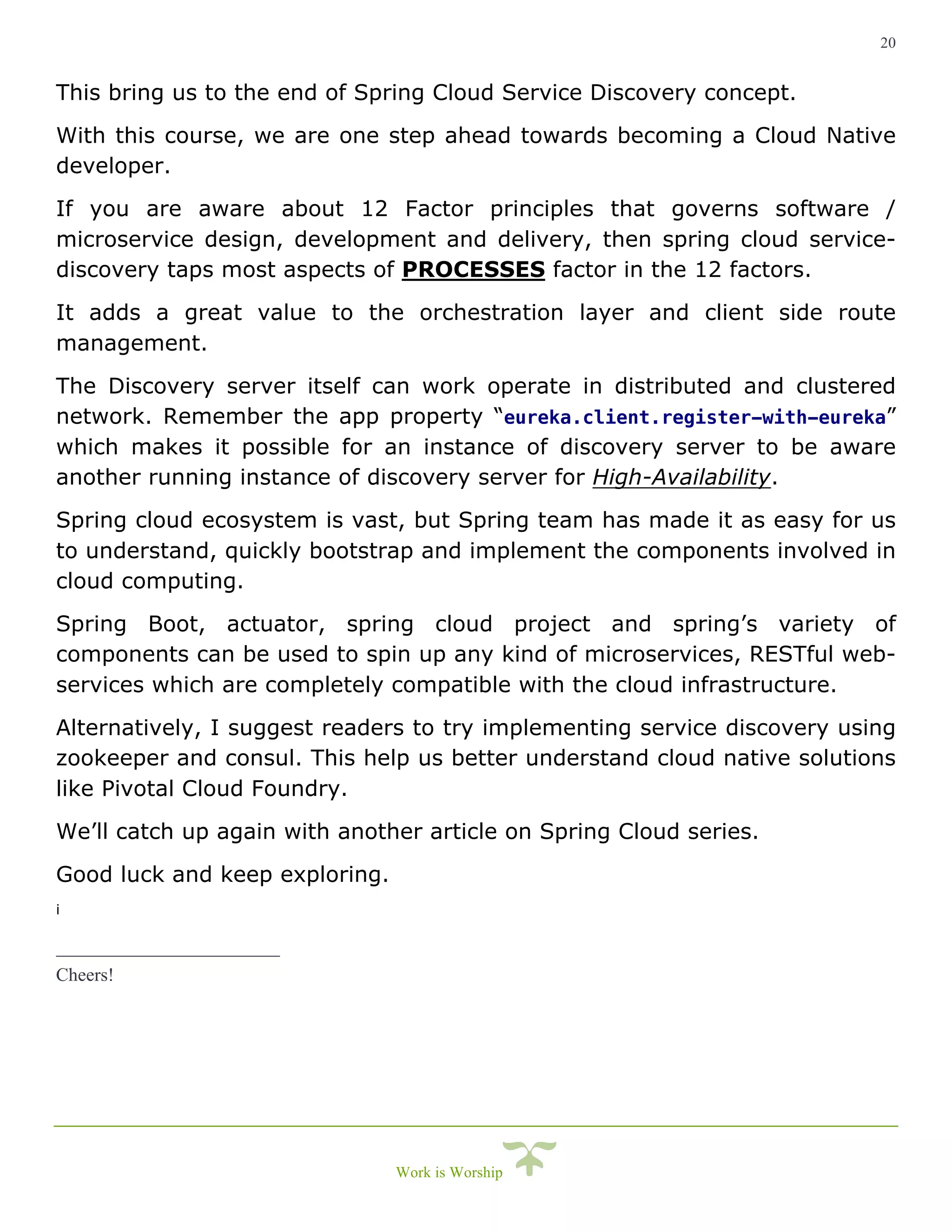 20
Work is Worship
This bring us to the end of Spring Cloud Service Discovery concept.
With this course, we are one step ahead towards becoming a Cloud Native
developer.
If you are aware about 12 Factor principles that governs software /
microservice design, development and delivery, then spring cloud service-
discovery taps most aspects of PROCESSES factor in the 12 factors.
It adds a great value to the orchestration layer and client side route
management.
The Discovery server itself can work operate in distributed and clustered
network. Remember the app property “eureka.client.register-with-eureka”
which makes it possible for an instance of discovery server to be aware
another running instance of discovery server for High-Availability.
Spring cloud ecosystem is vast, but Spring team has made it as easy for us
to understand, quickly bootstrap and implement the components involved in
cloud computing.
Spring Boot, actuator, spring cloud project and spring’s variety of
components can be used to spin up any kind of microservices, RESTful web-
services which are completely compatible with the cloud infrastructure.
Alternatively, I suggest readers to try implementing service discovery using
zookeeper and consul. This help us better understand cloud native solutions
like Pivotal Cloud Foundry.
We’ll catch up again with another article on Spring Cloud series.
Good luck and keep exploring.
i
Cheers!
 