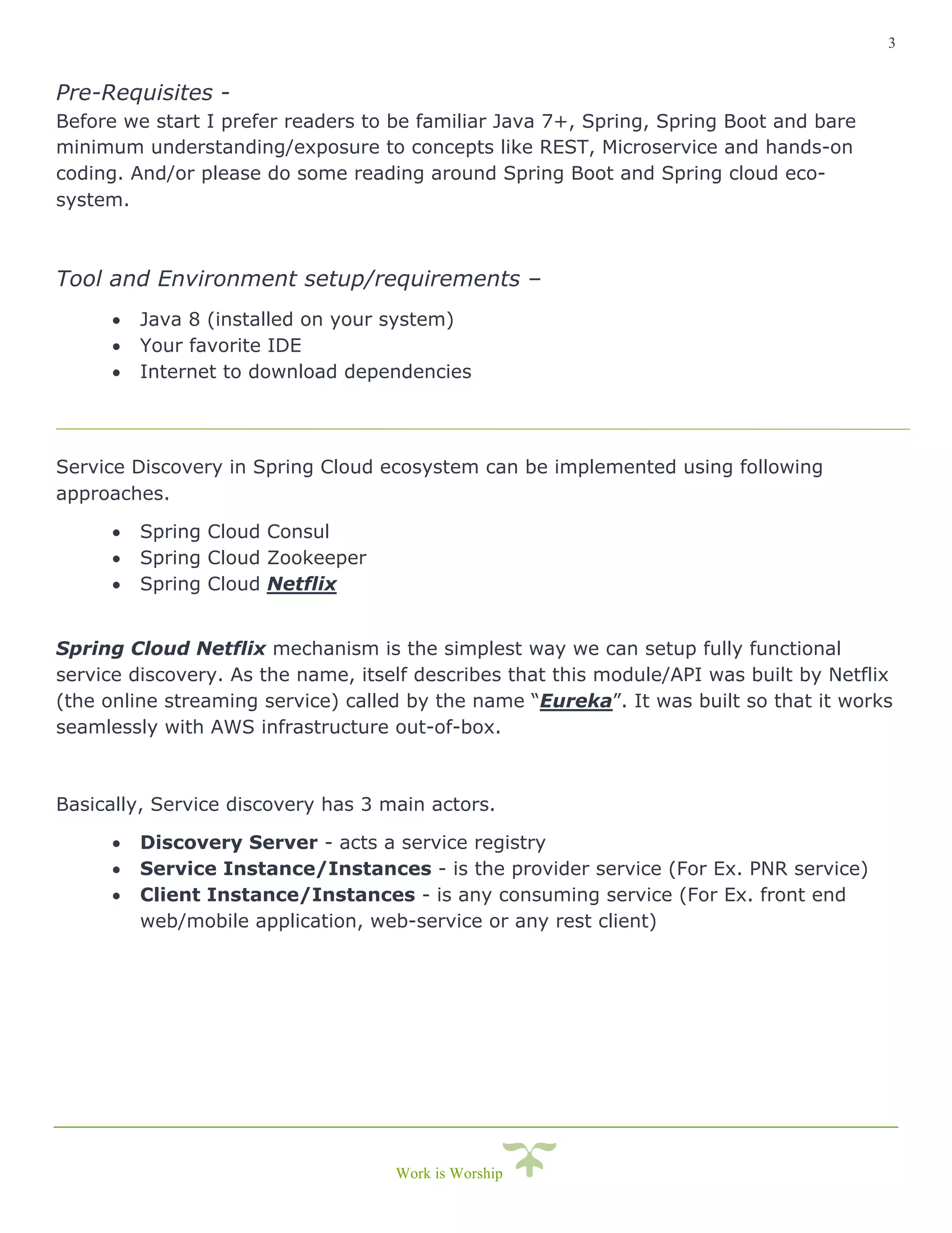3
Work is Worship
Pre-Requisites -
Before we start I prefer readers to be familiar Java 7+, Spring, Spring Boot and bare
minimum understanding/exposure to concepts like REST, Microservice and hands-on
coding. And/or please do some reading around Spring Boot and Spring cloud eco-
system.
Tool and Environment setup/requirements –
• Java 8 (installed on your system)
• Your favorite IDE
• Internet to download dependencies
Service Discovery in Spring Cloud ecosystem can be implemented using following
approaches.
• Spring Cloud Consul
• Spring Cloud Zookeeper
• Spring Cloud Netflix
Spring Cloud Netflix mechanism is the simplest way we can setup fully functional
service discovery. As the name, itself describes that this module/API was built by Netflix
(the online streaming service) called by the name “Eureka”. It was built so that it works
seamlessly with AWS infrastructure out-of-box.
Basically, Service discovery has 3 main actors.
• Discovery Server - acts a service registry
• Service Instance/Instances - is the provider service (For Ex. PNR service)
• Client Instance/Instances - is any consuming service (For Ex. front end
web/mobile application, web-service or any rest client)
 