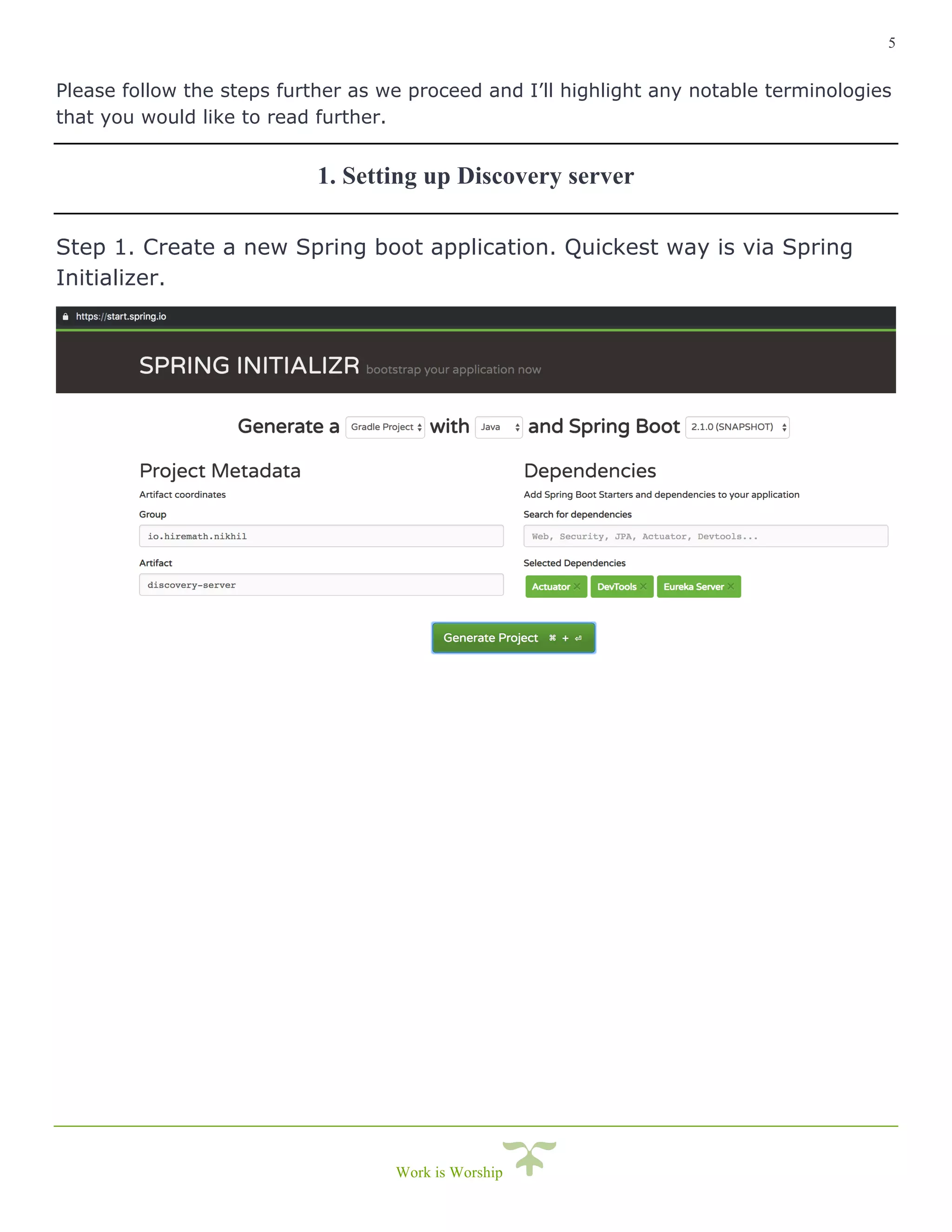 5
Work is Worship
Please follow the steps further as we proceed and I’ll highlight any notable terminologies
that you would like to read further.
1. Setting up Discovery server
Step 1. Create a new Spring boot application. Quickest way is via Spring
Initializer.
 