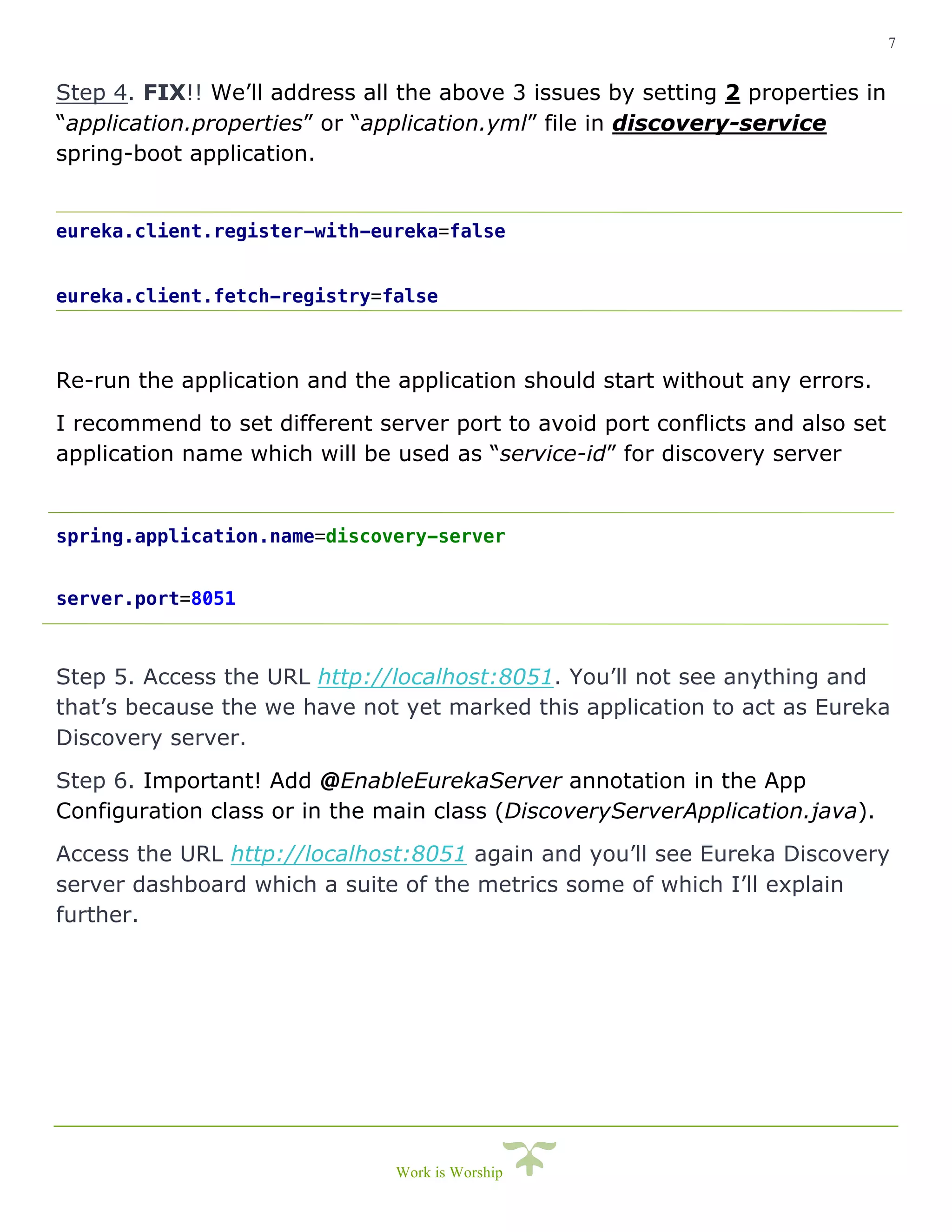 7
Work is Worship
Step 4. FIX!! We’ll address all the above 3 issues by setting 2 properties in
“application.properties” or “application.yml” file in discovery-service
spring-boot application.
eureka.client.register-with-eureka=false
eureka.client.fetch-registry=false
Re-run the application and the application should start without any errors.
I recommend to set different server port to avoid port conflicts and also set
application name which will be used as “service-id” for discovery server
spring.application.name=discovery-server
server.port=8051
Step 5. Access the URL http://localhost:8051. You’ll not see anything and
that’s because the we have not yet marked this application to act as Eureka
Discovery server.
Step 6. Important! Add @EnableEurekaServer annotation in the App
Configuration class or in the main class (DiscoveryServerApplication.java).
Access the URL http://localhost:8051 again and you’ll see Eureka Discovery
server dashboard which a suite of the metrics some of which I’ll explain
further.
 