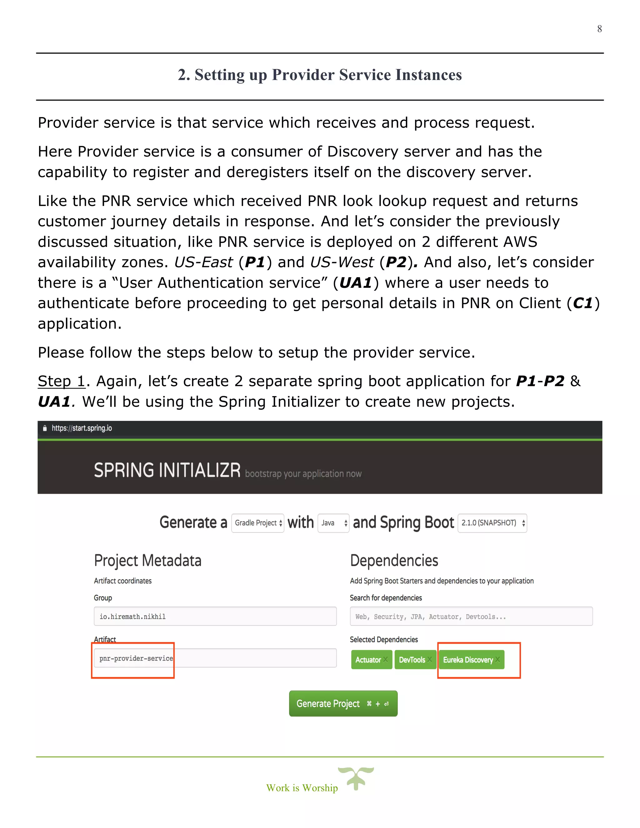 8
Work is Worship
2. Setting up Provider Service Instances
Provider service is that service which receives and process request.
Here Provider service is a consumer of Discovery server and has the
capability to register and deregisters itself on the discovery server.
Like the PNR service which received PNR look lookup request and returns
customer journey details in response. And let’s consider the previously
discussed situation, like PNR service is deployed on 2 different AWS
availability zones. US-East (P1) and US-West (P2). And also, let’s consider
there is a “User Authentication service” (UA1) where a user needs to
authenticate before proceeding to get personal details in PNR on Client (C1)
application.
Please follow the steps below to setup the provider service.
Step 1. Again, let’s create 2 separate spring boot application for P1-P2 &
UA1. We’ll be using the Spring Initializer to create new projects.
 