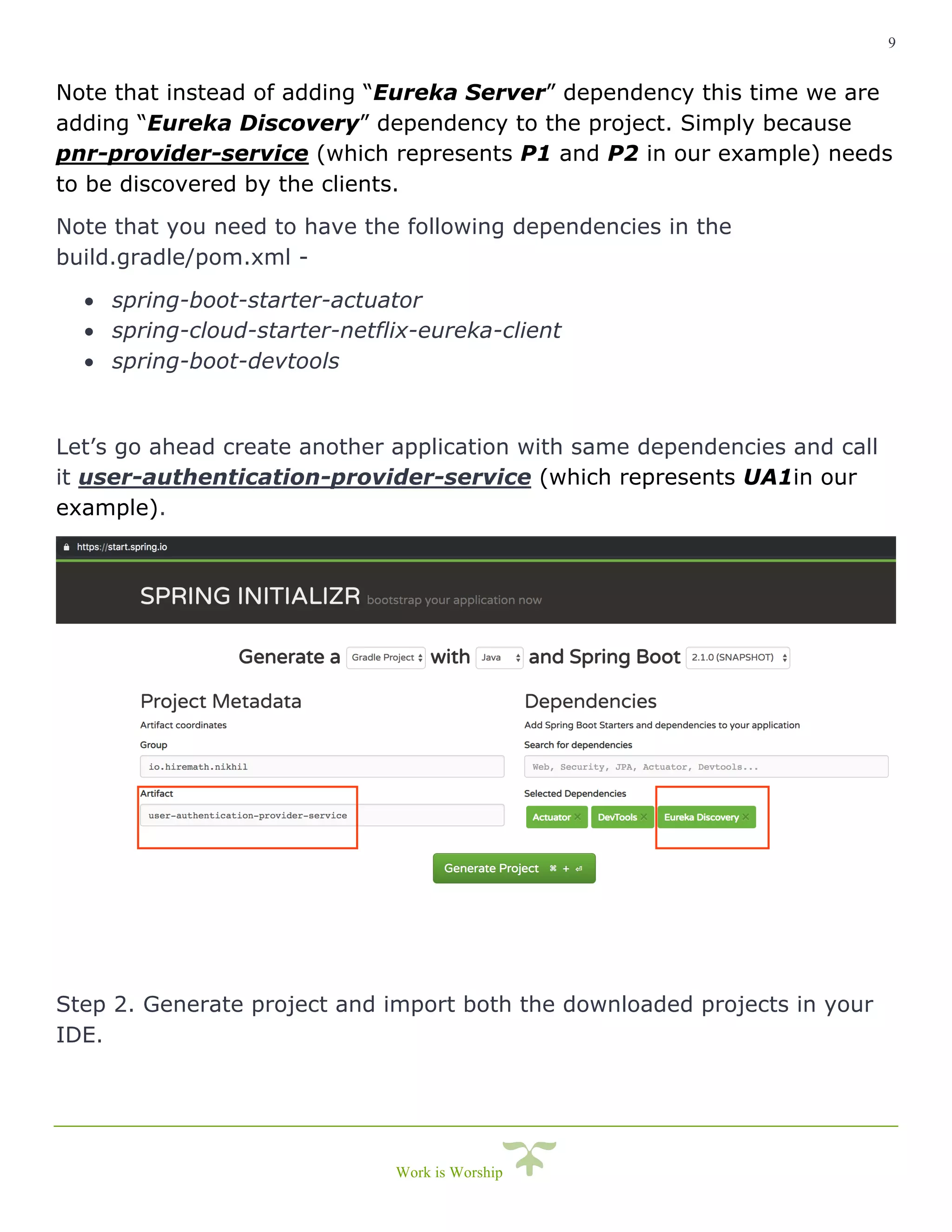 9
Work is Worship
Note that instead of adding “Eureka Server” dependency this time we are
adding “Eureka Discovery” dependency to the project. Simply because
pnr-provider-service (which represents P1 and P2 in our example) needs
to be discovered by the clients.
Note that you need to have the following dependencies in the
build.gradle/pom.xml -
• spring-boot-starter-actuator
• spring-cloud-starter-netflix-eureka-client
• spring-boot-devtools
Let’s go ahead create another application with same dependencies and call
it user-authentication-provider-service (which represents UA1in our
example).
Step 2. Generate project and import both the downloaded projects in your
IDE.
 
