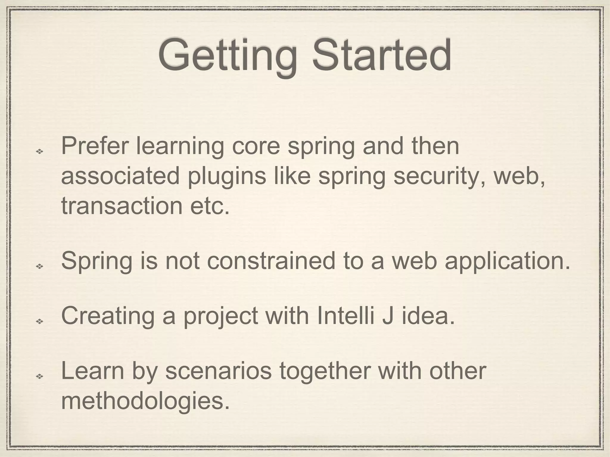 Getting Started
Prefer learning core spring and then
associated plugins like spring security, web,
transaction etc.
Spring is not constrained to a web application.
Creating a project with Intelli J idea.
Learn by scenarios together with other
methodologies.
 