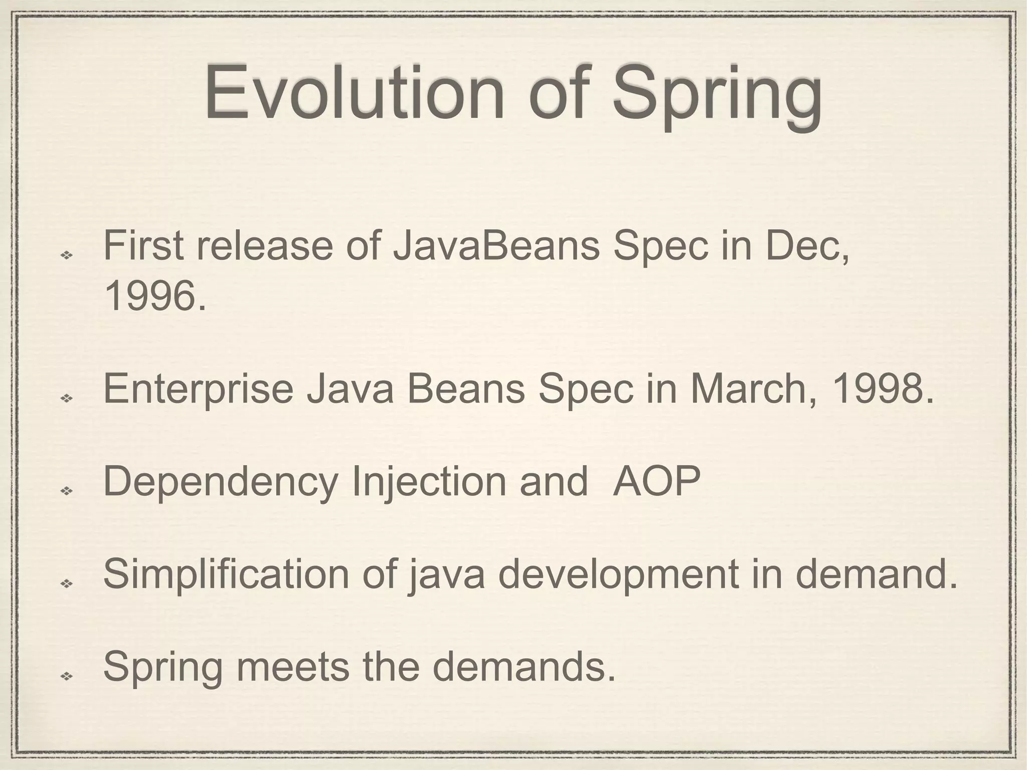 Evolution of Spring
First release of JavaBeans Spec in Dec,
1996.
Enterprise Java Beans Spec in March, 1998.
Dependency Injection and AOP
Simplification of java development in demand.
Spring meets the demands.
 