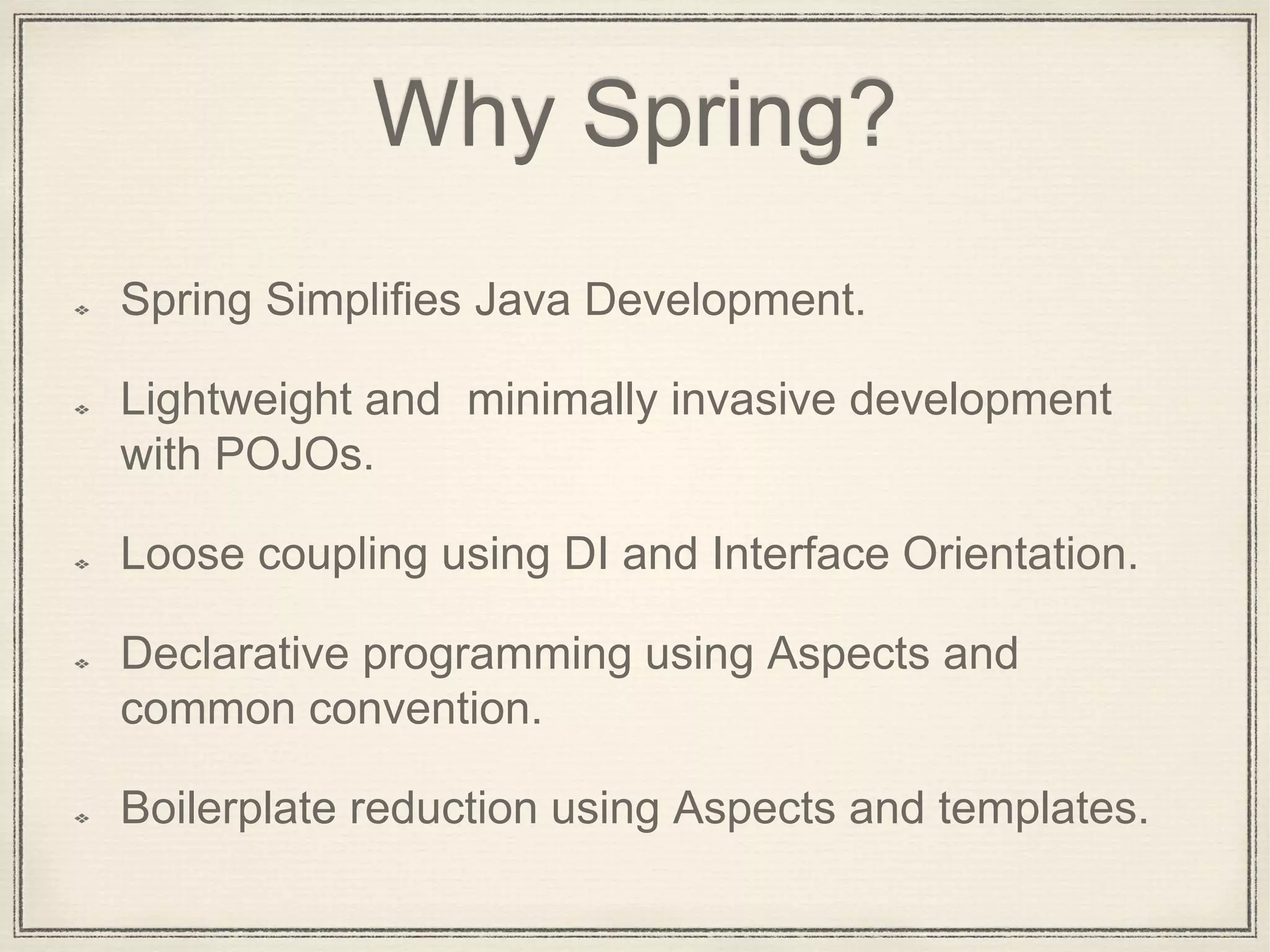 Why Spring?
Spring Simplifies Java Development.
Lightweight and minimally invasive development
with POJOs.
Loose coupling using DI and Interface Orientation.
Declarative programming using Aspects and
common convention.
Boilerplate reduction using Aspects and templates.
 
