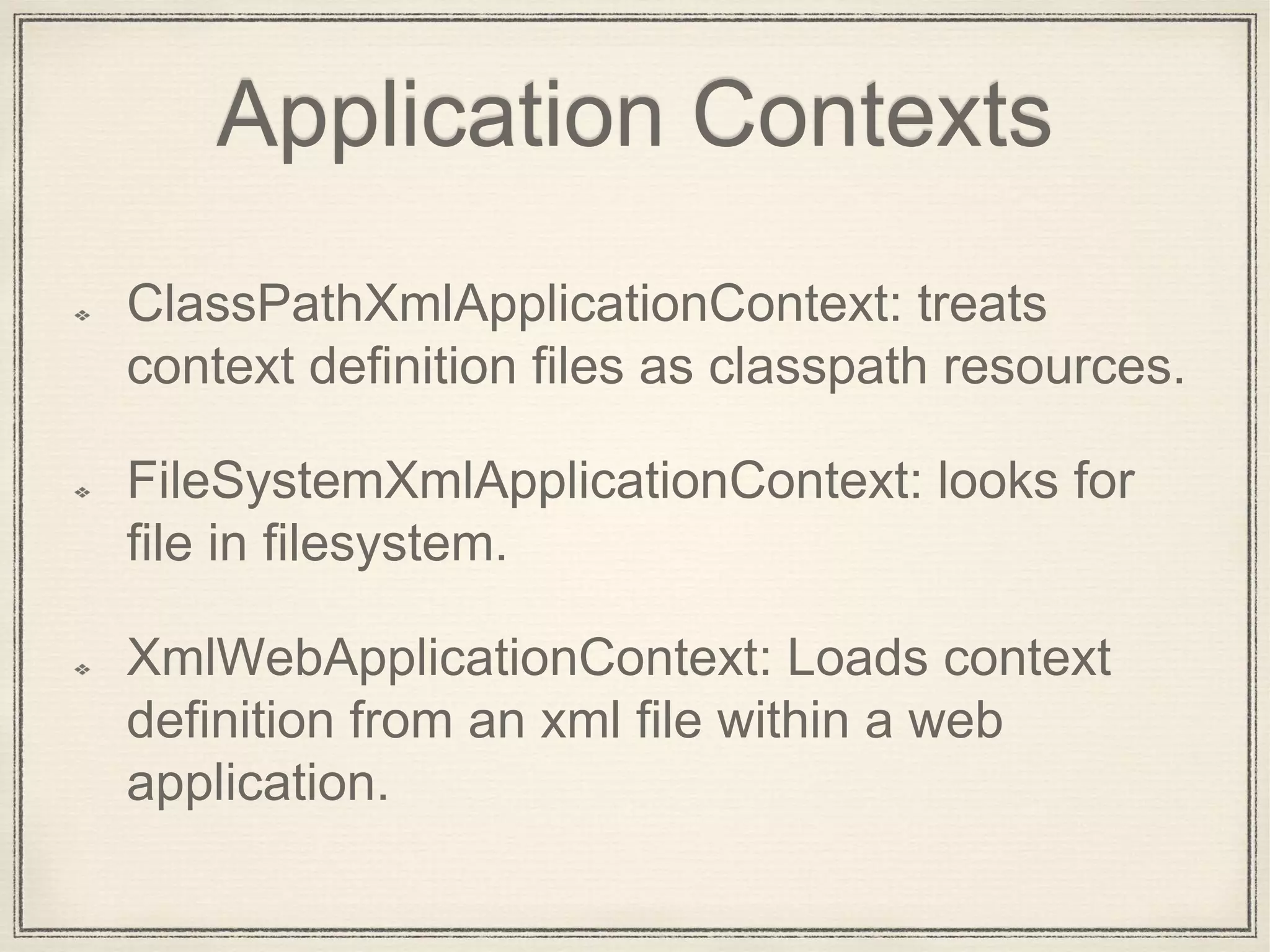 Application Contexts
ClassPathXmlApplicationContext: treats
context definition files as classpath resources.
FileSystemXmlApplicationContext: looks for
file in filesystem.
XmlWebApplicationContext: Loads context
definition from an xml file within a web
application.
 