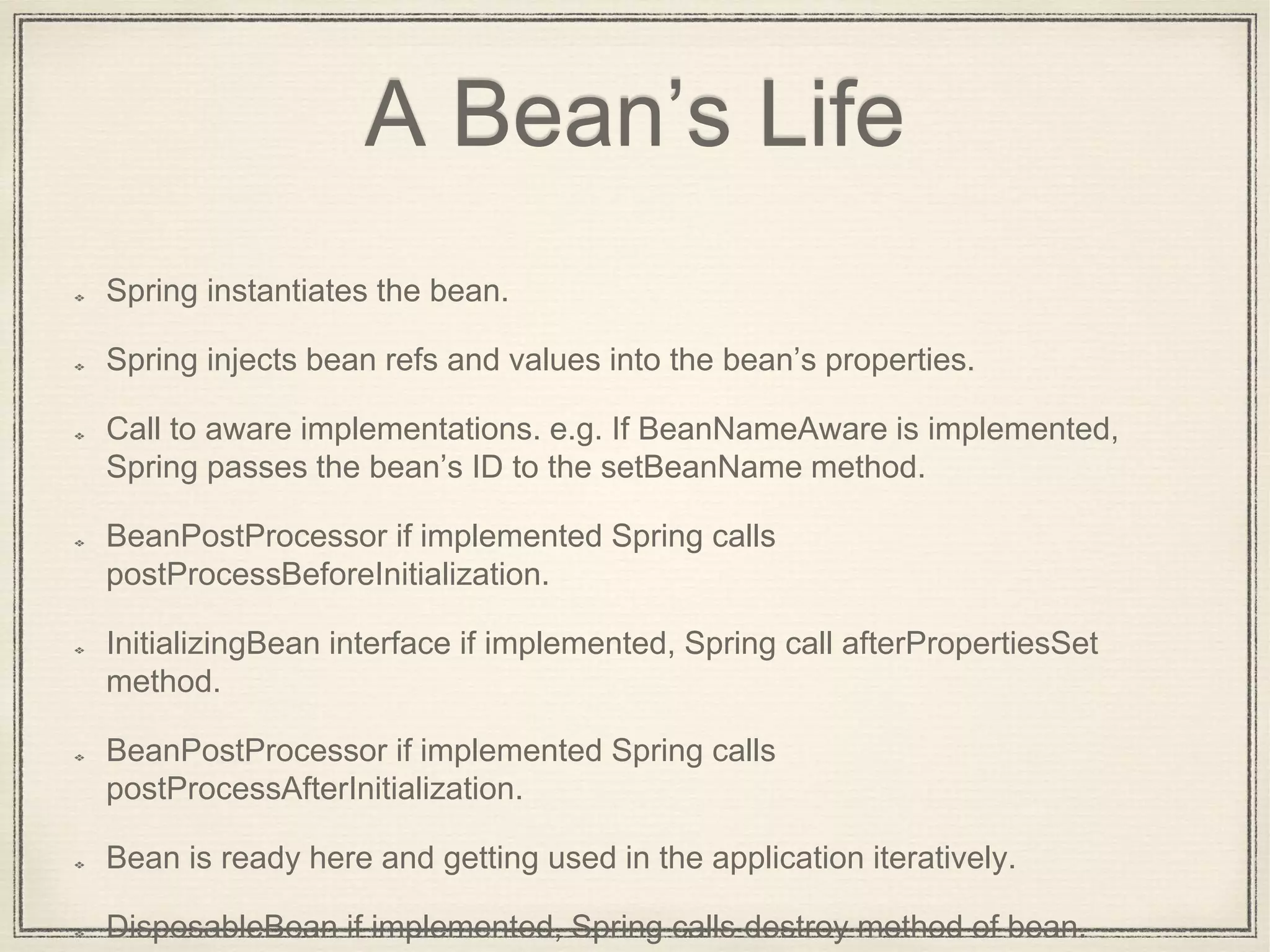 A Bean’s Life
Spring instantiates the bean.
Spring injects bean refs and values into the bean’s properties.
Call to aware implementations. e.g. If BeanNameAware is implemented,
Spring passes the bean’s ID to the setBeanName method.
BeanPostProcessor if implemented Spring calls
postProcessBeforeInitialization.
InitializingBean interface if implemented, Spring call afterPropertiesSet
method.
BeanPostProcessor if implemented Spring calls
postProcessAfterInitialization.
Bean is ready here and getting used in the application iteratively.
DisposableBean if implemented, Spring calls destroy method of bean.
 
