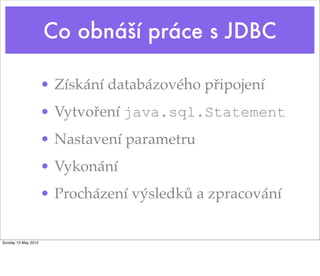 Co obnáší práce s JDBC

                     • Získání databázového připojení
                     • Vytvoření java.sql.Statement
                     • Nastavení parametru
                     • Vykonání
                     • Procházení výsledků a zpracování


Sunday 13 May 2012
 