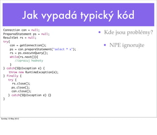 Jak vypadá typický kód
  Connection con = null;
  PreparedStatement ps = null;                    • Kde jsou problémy?
  ResultSet rs = null;
  try{
       con = getConnection();                      • NPE ignorujte
       ps = con.prepareStatement("select * x");
       rs = ps.executeQuery();
       while(rs.next()){
           //zpracuj hodnoty
       }
  } catch(SQLException e) {
  	 throw new RuntimeException(e);
  } finally {
     try {
     	 rs.close();
         ps.close();
         con.close();
     } catch(SQLException e) {}
  }	




Sunday 13 May 2012
 