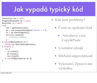 Jak vypadá typický kód
  Connection con = null;
  PreparedStatement ps = null;                    • Kde jsou problémy?
  ResultSet rs = null;
  try{
       con = getConnection();                      • Často se opakující kód
       ps = con.prepareStatement("select * x");
       rs = ps.executeQuery();
       while(rs.next()){
           //zpracuj hodnoty
                                                     • Návrhový vzor
       }
  } catch(SQLException e) {
                                                       Copy&Paste
  	 throw new RuntimeException(e);
  } finally {
     try {                                         • Uvolnění zdrojů
     	 rs.close();
         ps.close();
         con.close();                              • Míchání odpovědností
     } catch(SQLException e) {}
  }	

                                                   • Vykonání/Zpracování
                                                     výsledku
Sunday 13 May 2012
 