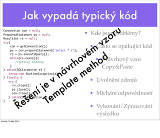 Jak vypadá typický kód
  Connection con = null;
                                                               r u
                                                           o
  PreparedStatement ps = null;                    • Kde jsou problémy?
  ResultSet rs = null;
  try{
                                       v                 z
                                     m
       con = getConnection();                      • Často se opakující kód
                                   é • Návrhový vzor
       ps = con.prepareStatement("select * x");
       rs = ps.executeQuery();
                                  v
                                 o h od
                                h t Copy&Paste
       while(rs.next()){


                               r e
           //zpracuj hodnoty
       }
  } catch(SQLException e) {  v
                           á m
  } finally {             n e • Uvolnění zdrojů
  	 throw new RuntimeException(e);


                         v at
                       je pl
     try {


                      í m
     	 rs.close();


                     n e
         ps.close();


                    e T
         con.close();               • Míchání odpovědností
  }	
                 e š
     } catch(SQLException e) {}



                Ř                   • Vykonání/Zpracování
                                                      výsledku
Sunday 13 May 2012
 