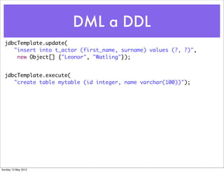 DML a DDL
  jdbcTemplate.update(
     "insert into t_actor (first_name, surname) values (?, ?)",
      new Object[] {"Leonor", "Watling"});


  jdbcTemplate.execute(
     "create table mytable (id integer, name varchar(100))");




Sunday 13 May 2012
 
