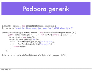 Podpora generik

  simpleJdbcTemplate = new SimpleJdbcTemplate(dataSource);
  String sql = "select id, first_name, last_name from T_ACTOR where id = ?";

  ParameterizedRowMapper<Actor> mapper = new ParameterizedRowMapper<Actor>() {
      	 public Actor mapRow(ResultSet rs, int rowNum) throws SQLException {
          Actor actor = new Actor();
          actor.setId(rs.getLong("id"));
          actor.setFirstName(rs.getString("first_name"));
          actor.setLastName(rs.getString("last_name"));
              return actor;
          }
      };

  Actor actor = simpleJdbcTemplate.queryForObject(sql, mapper, id);




Sunday 13 May 2012
 