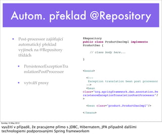 Autom. překlad @Repository
          • Post-processor zajišťující         @Repository
                                               public class ProductDaoImpl implements
            automatický překlad                ProductDao {
            vyjímek na @Repository                   // class body here...
            třídách
                                               }

                • PersistenceExceptionTra
                  nslationPostProcessor        <beans>

                                                 <!--
                                                  Exception translation bean post processor
                • vytváří proxy                  -->
                                                 <bean
                                               class="org.springframework.dao.annotation.Pe
                                               rsistenceExceptionTranslationPostProcessor"/
                                               >

                                                   <bean class="product.ProductDaoImpl"/>

                                               </beans>


Sunday 13 May 2012

využití v případě, že pracujeme přímo s JDBC, Hibernatem, JPA případně dalšími
technologiemi podporovanými Spring frameworkem
 