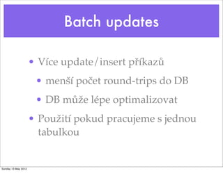 Batch updates

                     • Více update/insert příkazů
                      • menší počet round-trips do DB
                      • DB může lépe optimalizovat
                     • Použití pokud pracujeme s jednou
                       tabulkou


Sunday 13 May 2012
 