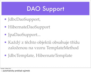DAO Support
      • JdbcDaoSupport,
      • HibernateDaoSupport
      • JpaDaoSupport...
      • Každý z těchto objektů obsahuje třídu
        založenou na vzoru TemplateMethod
      • JdbcTemplate, HibernateTemplate

Sunday 13 May 2012

- automaticky preklad vyjimek
 