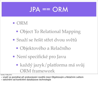 JPA == ORM
                     • ORM
                      • Object To Relational Mapping
                     • Snaží se řešit střet dvou světů
                      • Objektového a Relačního
                     • Není speciﬁcké pro Javu
                      • každý jazyk/platforma má svůj
                        ORM framework
Sunday 13 May 2012

- snaží se pomáhat při prekonávání rozdílů mezi Objektovým a Relačním světem
- odstínění od konkrétní databázove technologie
 
